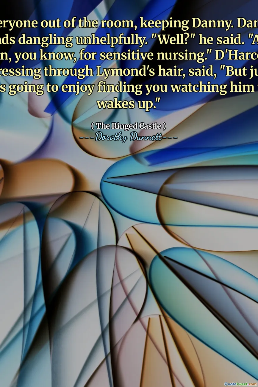 He got everyone out of the room, keeping Danny. Danny stood, his hands dangling unhelpfully. "Well?" he said. "Adam is your man, you know, for sensitive nursing." D'Harcourt, his hands pressing through Lymond's hair, said, "But just think how he is going to enjoy finding you watching him when he wakes up."