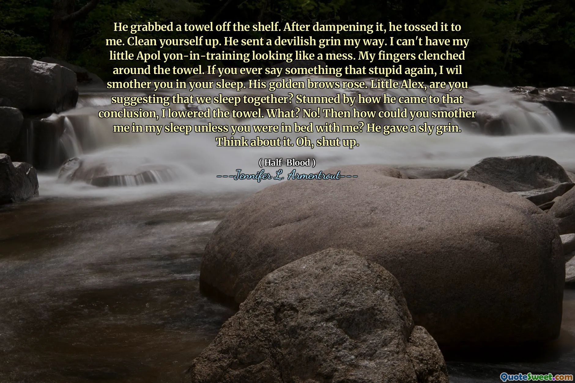 He grabbed a towel off the shelf. After dampening it, he tossed it to me. Clean yourself up. He sent a devilish grin my way. I can't have my little Apol yon-in-training looking like a mess. My fingers clenched around the towel. If you ever say something that stupid again, I wil smother you in your sleep. His golden brows rose. Little Alex, are you suggesting that we sleep together? Stunned by how he came to that conclusion, I lowered the towel. What? No! Then how could you smother me in my sleep unless you were in bed with me? He gave a sly grin. Think about it. Oh, shut up.