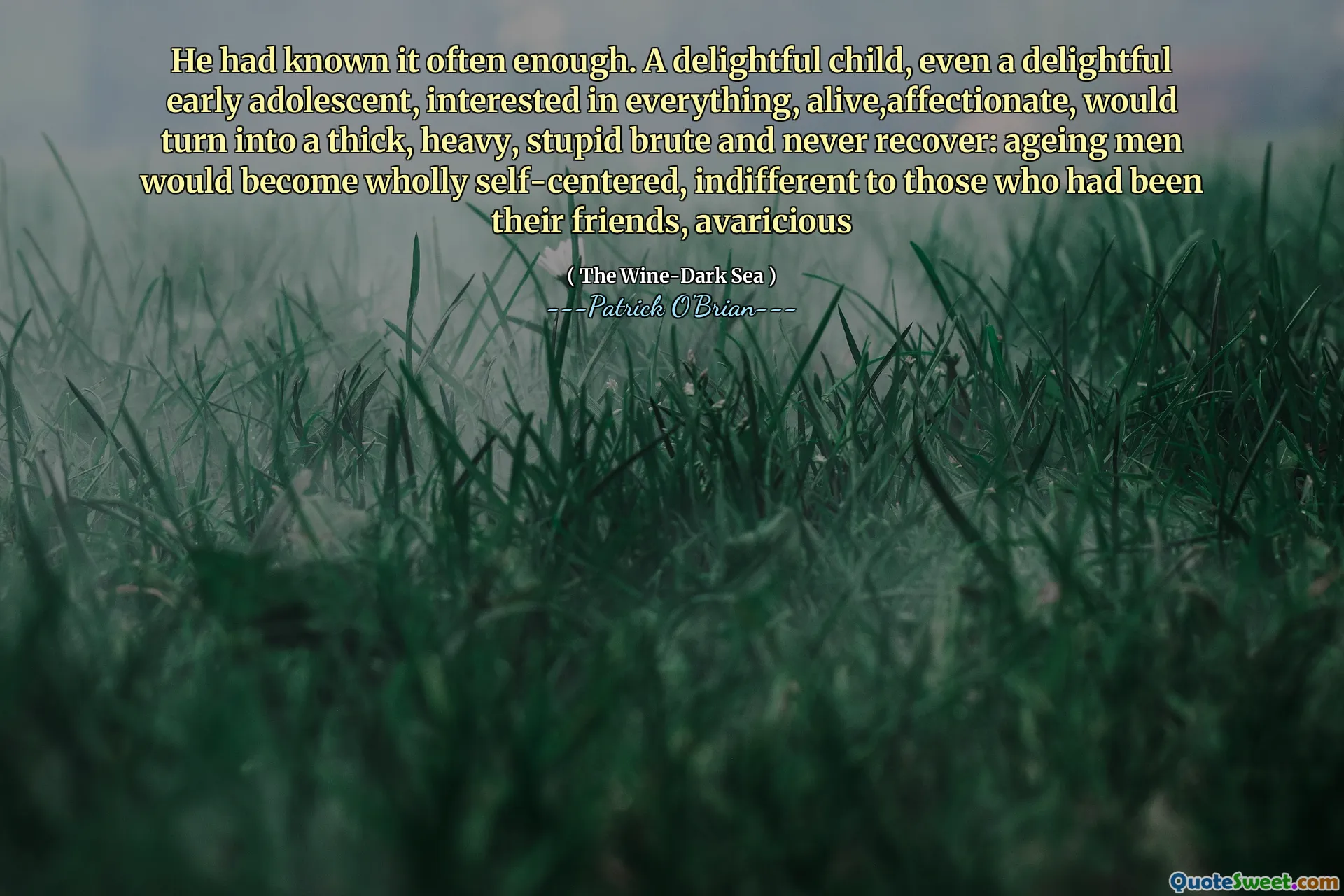 He had known it often enough. A delightful child, even a delightful early adolescent, interested in everything, alive,affectionate, would turn into a thick, heavy, stupid brute and never recover: ageing men would become wholly self-centered, indifferent to those who had been their friends, avaricious