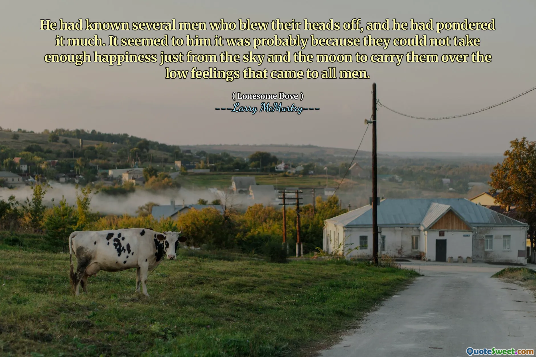 He had known several men who blew their heads off, and he had pondered it much. It seemed to him it was probably because they could not take enough happiness just from the sky and the moon to carry them over the low feelings that came to all men.