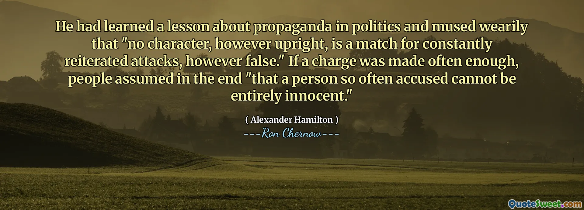 He had learned a lesson about propaganda in politics and mused wearily that "no character, however upright, is a match for constantly reiterated attacks, however false." If a charge was made often enough, people assumed in the end "that a person so often accused cannot be entirely innocent."