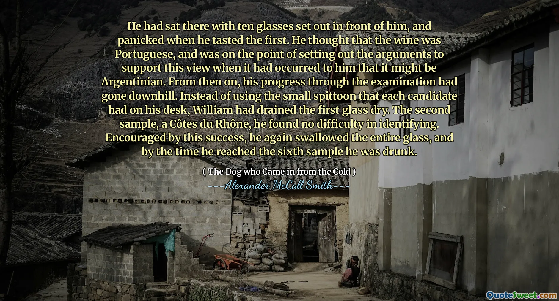 Hij had daar met tien glazen voor hem gezeten en raakte in paniek toen hij de eerste proefde. Hij dacht dat de wijn Portugees was en stond op het punt om de argumenten uit te stellen om deze opvatting te ondersteunen toen het bij hem was opgekomen dat het Argentijns zou kunnen zijn. Vanaf dat moment was zijn vooruitgang door het onderzoek bergafwaarts gegaan. In plaats van de kleine spuug te gebruiken die elke kandidaat op zijn bureau had, had William het eerste glas droog gedraaid. Het tweede monster, een Côtes du Rhône, vond hij geen moeite om te identificeren. Aangemoedigd door dit succes slikte hij opnieuw het hele glas, en tegen de tijd dat hij het zesde monster bereikte, was hij dronken.