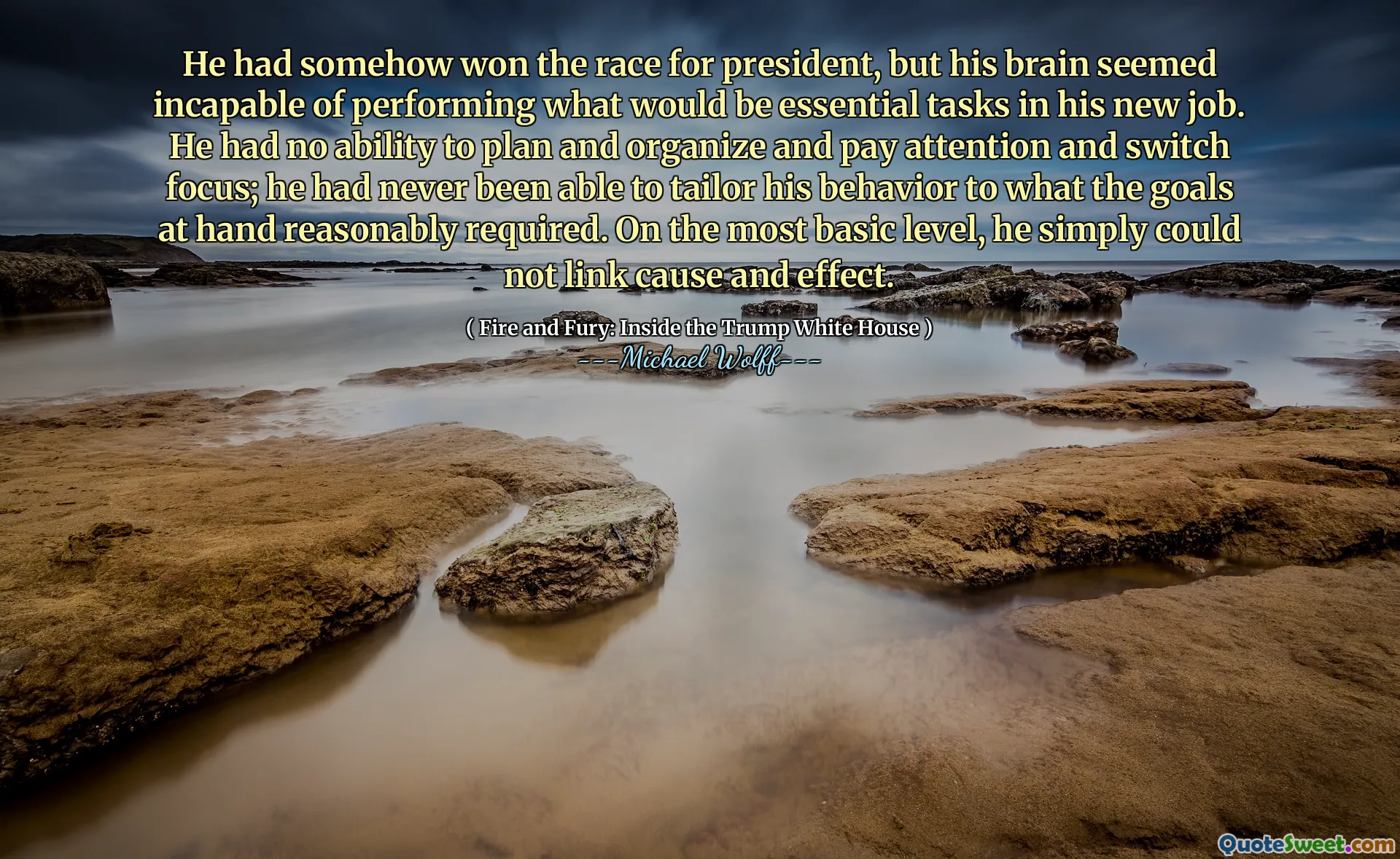 He had somehow won the race for president, but his brain seemed incapable of performing what would be essential tasks in his new job. He had no ability to plan and organize and pay attention and switch focus; he had never been able to tailor his behavior to what the goals at hand reasonably required. On the most basic level, he simply could not link cause and effect.