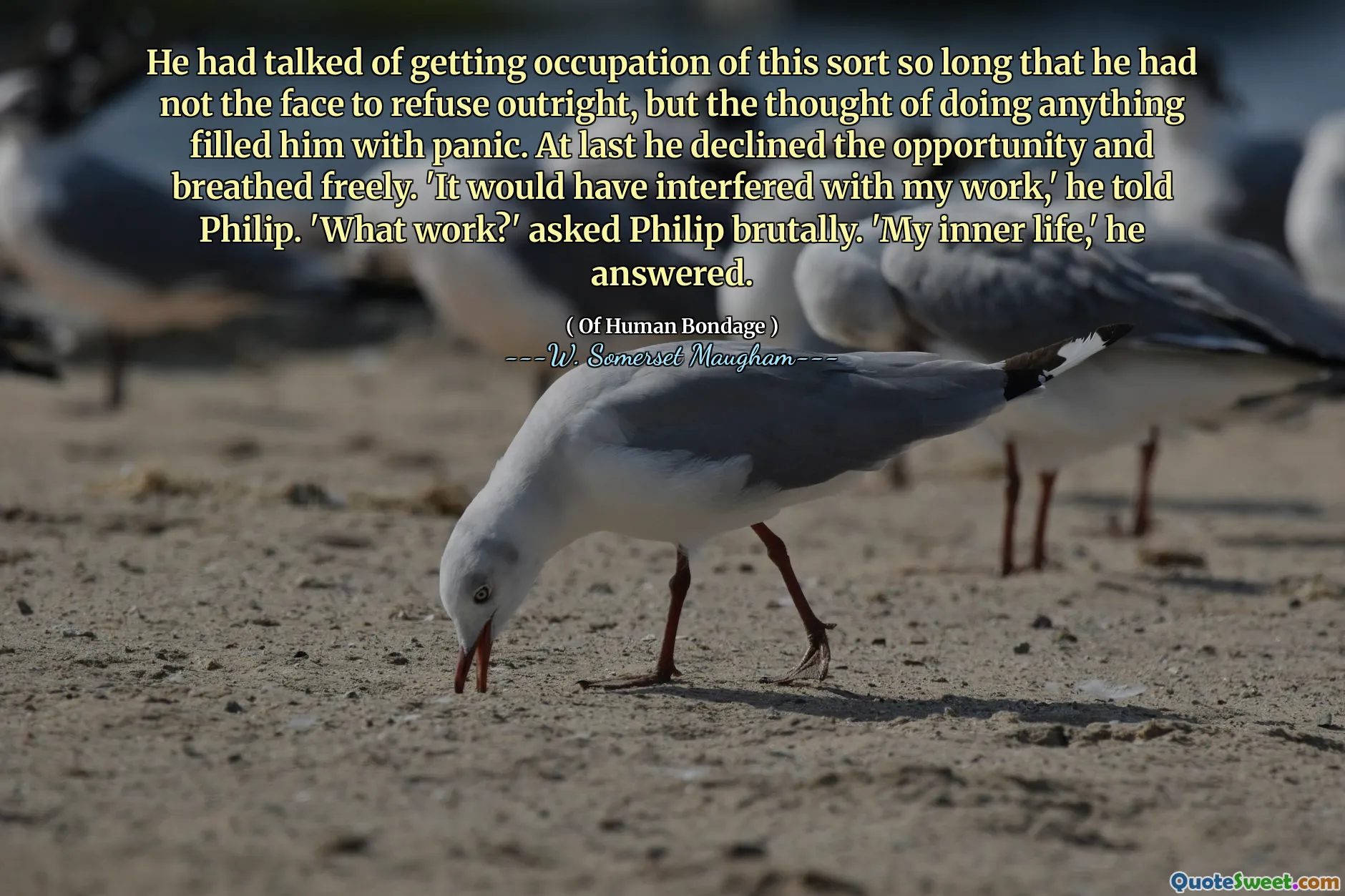 He had talked of getting occupation of this sort so long that he had not the face to refuse outright, but the thought of doing anything filled him with panic. At last he declined the opportunity and breathed freely. 'It would have interfered with my work,' he told Philip. 'What work?' asked Philip brutally. 'My inner life,' he answered.