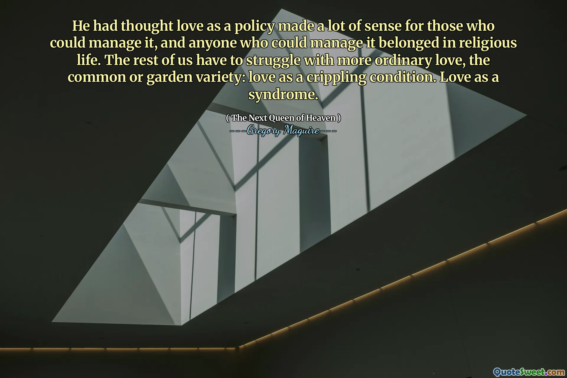 He had thought love as a policy made a lot of sense for those who could manage it, and anyone who could manage it belonged in religious life. The rest of us have to struggle with more ordinary love, the common or garden variety: love as a crippling condition. Love as a syndrome.