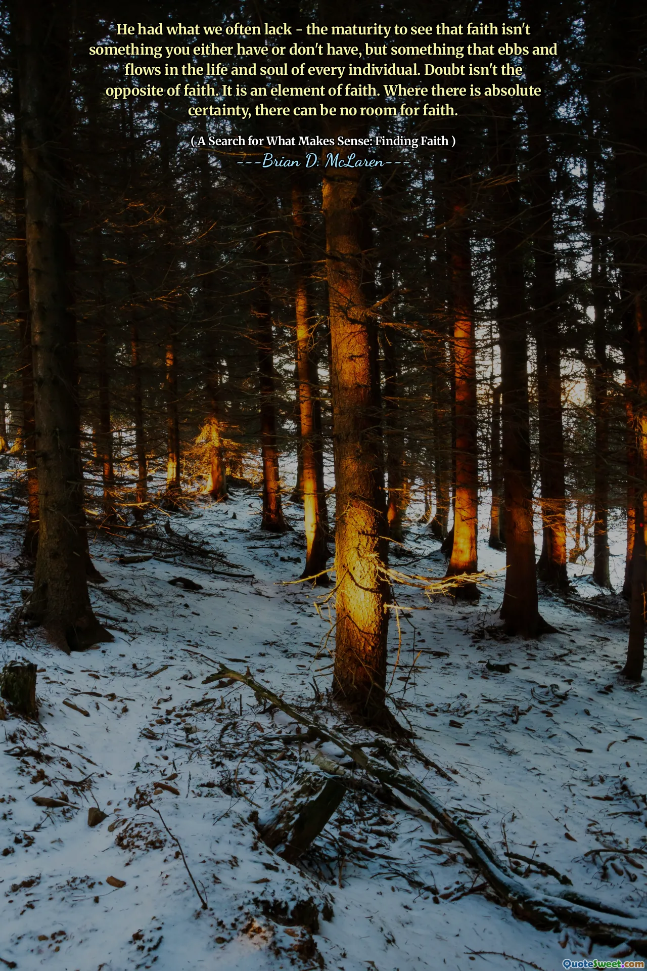 He had what we often lack - the maturity to see that faith isn't something you either have or don't have, but something that ebbs and flows in the life and soul of every individual. Doubt isn't the opposite of faith. It is an element of faith. Where there is absolute certainty, there can be no room for faith.