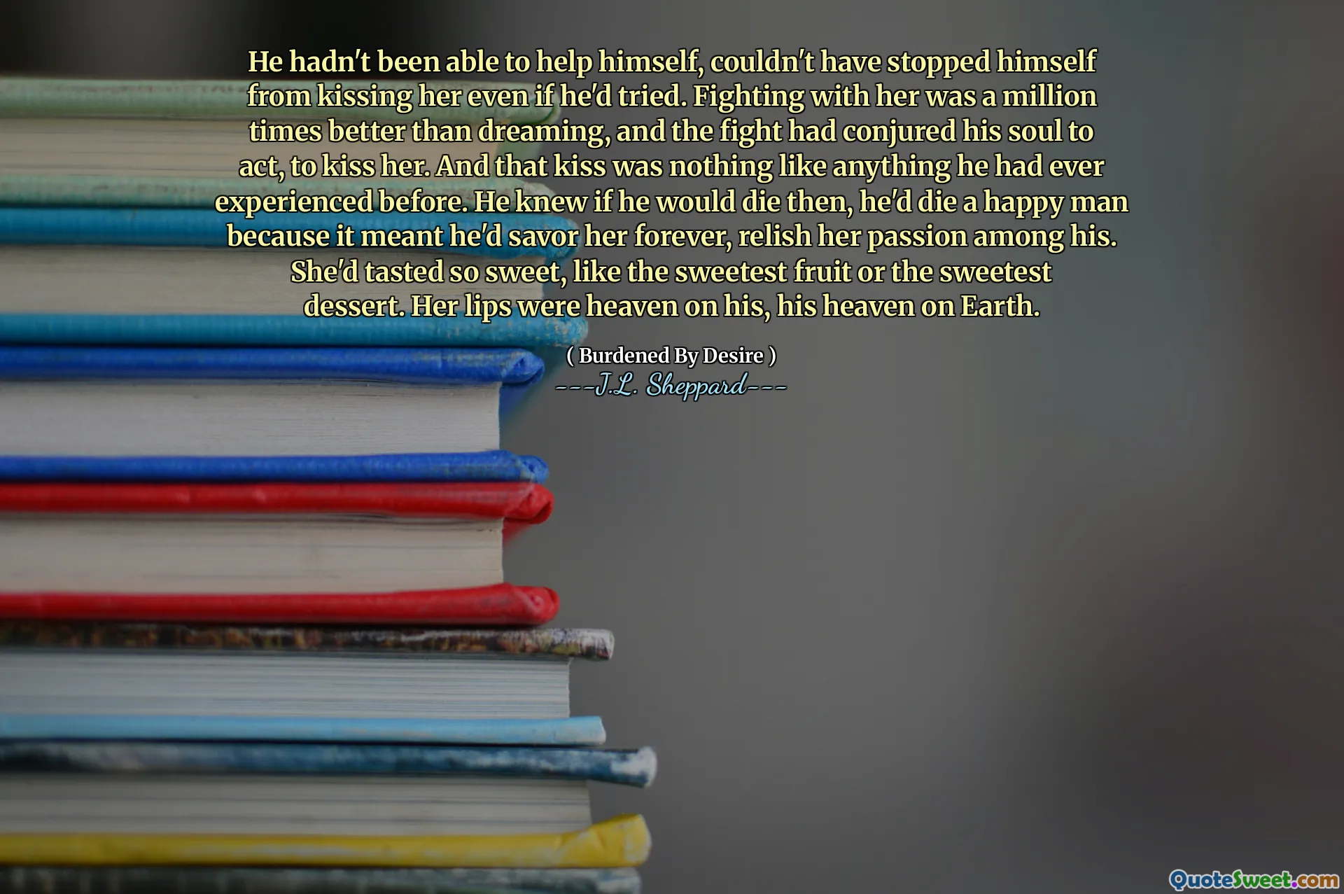 He hadn't been able to help himself, couldn't have stopped himself from kissing her even if he'd tried. Fighting with her was a million times better than dreaming, and the fight had conjured his soul to act, to kiss her. And that kiss was nothing like anything he had ever experienced before. He knew if he would die then, he'd die a happy man because it meant he'd savor her forever, relish her passion among his. She'd tasted so sweet, like the sweetest fruit or the sweetest dessert. Her lips were heaven on his, his heaven on Earth.