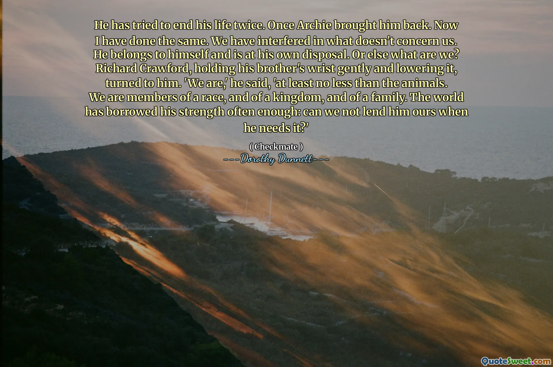 He has tried to end his life twice. Once Archie brought him back. Now I have done the same. We have interfered in what doesn't concern us. He belongs to himself and is at his own disposal. Or else what are we? Richard Crawford, holding his brother's wrist gently and lowering it, turned to him. 'We are,' he said, 'at least no less than the animals. We are members of a race, and of a kingdom, and of a family. The world has borrowed his strength often enough: can we not lend him ours when he needs it?'