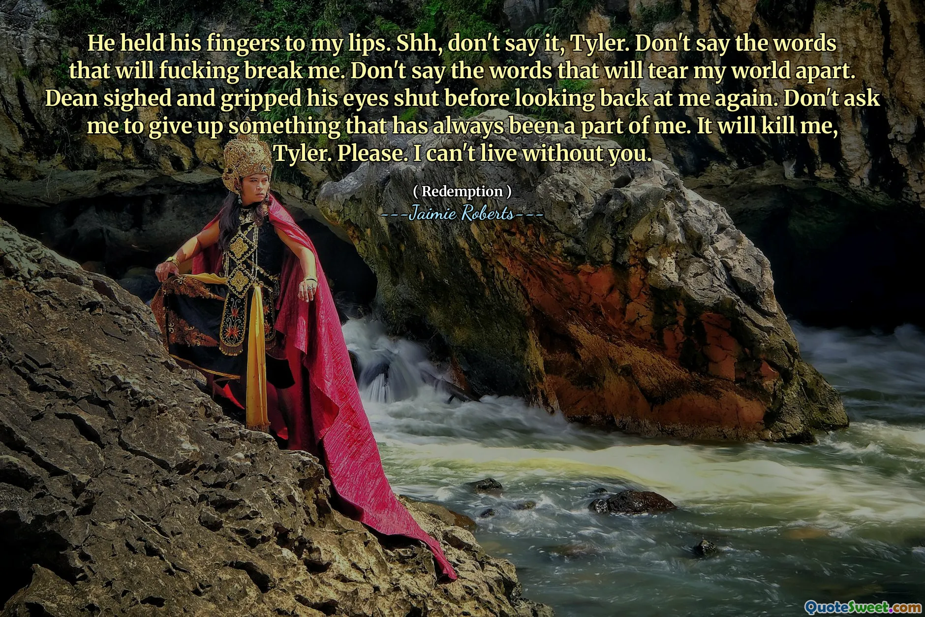 He held his fingers to my lips. Shh, don't say it, Tyler. Don't say the words that will fucking break me. Don't say the words that will tear my world apart. Dean sighed and gripped his eyes shut before looking back at me again. Don't ask me to give up something that has always been a part of me. It will kill me, Tyler. Please. I can't live without you.