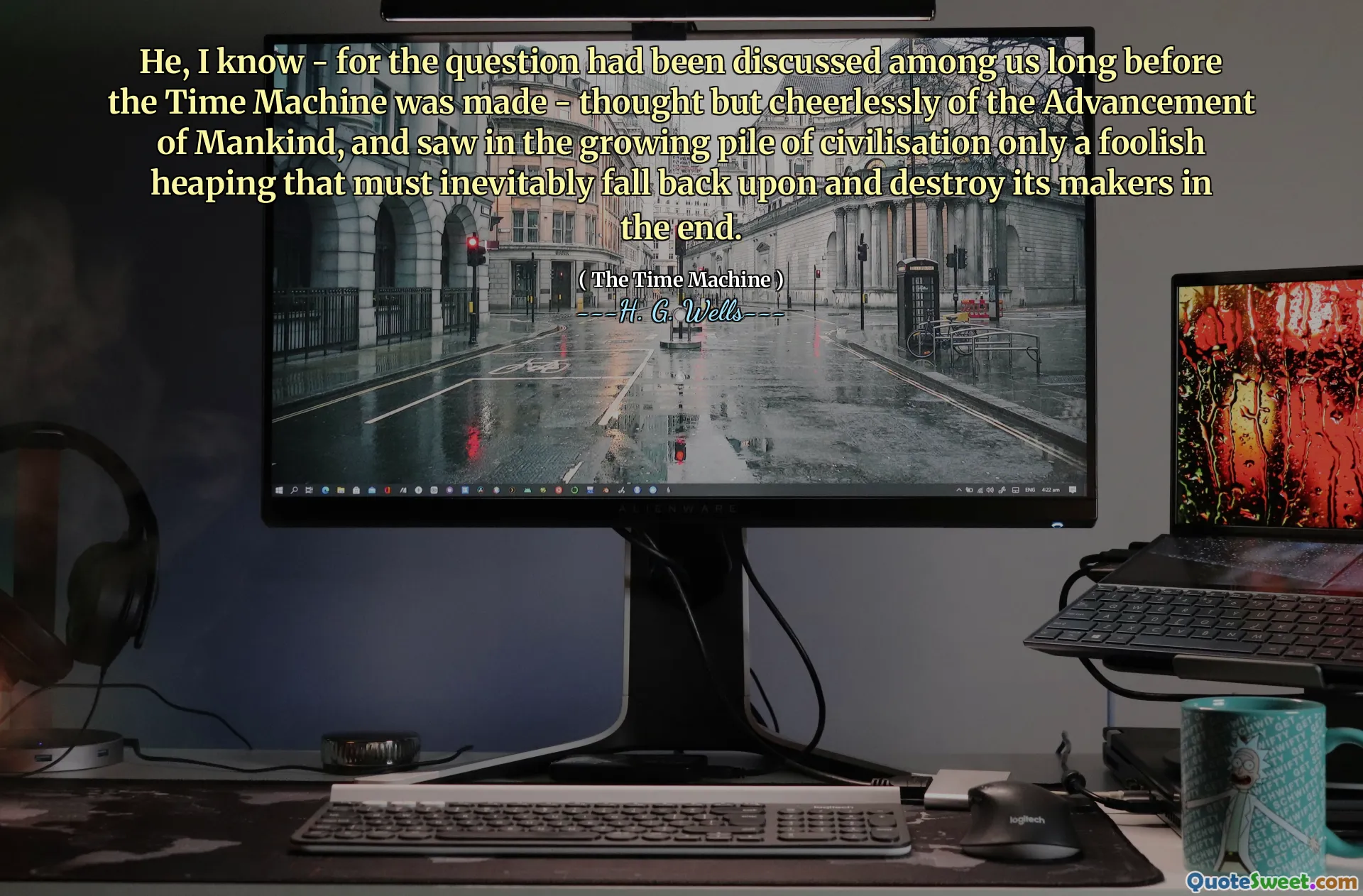 He, I know - for the question had been discussed among us long before the Time Machine was made - thought but cheerlessly of the Advancement of Mankind, and saw in the growing pile of civilisation only a foolish heaping that must inevitably fall back upon and destroy its makers in the end.