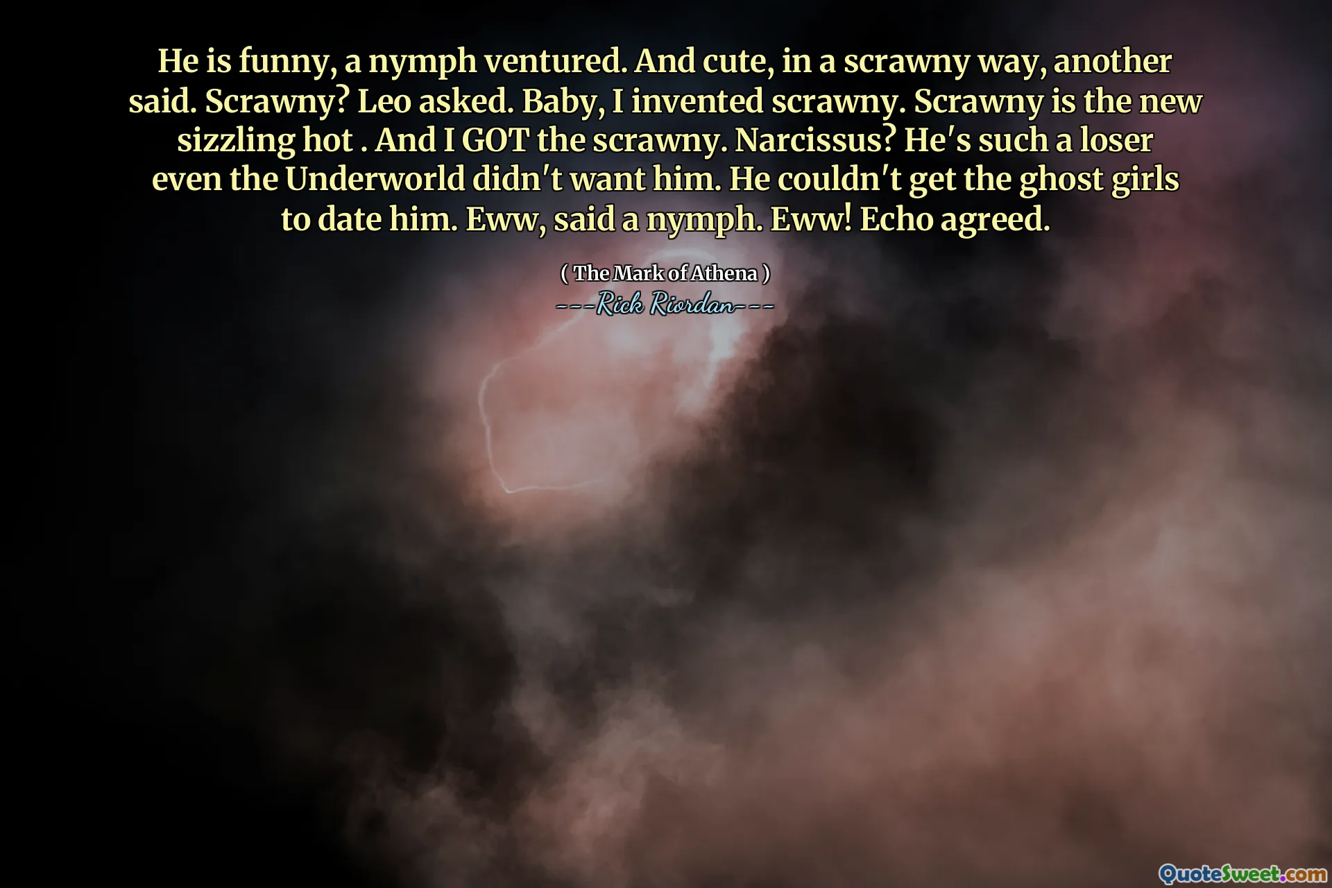 He is funny, a nymph ventured. And cute, in a scrawny way, another said. Scrawny? Leo asked. Baby, I invented scrawny. Scrawny is the new sizzling hot . And I GOT the scrawny. Narcissus? He's such a loser even the Underworld didn't want him. He couldn't get the ghost girls to date him. Eww, said a nymph. Eww! Echo agreed.