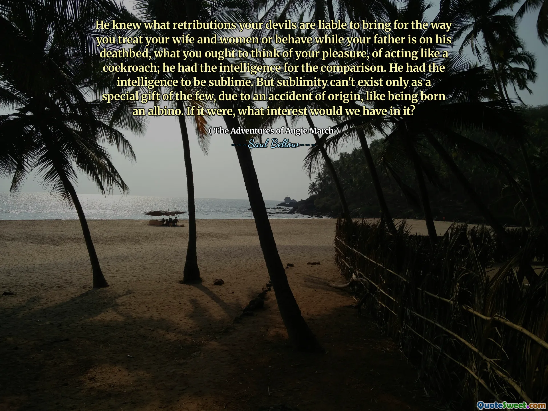 He knew what retributions your devils are liable to bring for the way you treat your wife and women or behave while your father is on his deathbed, what you ought to think of your pleasure, of acting like a cockroach; he had the intelligence for the comparison. He had the intelligence to be sublime. But sublimity can't exist only as a special gift of the few, due to an accident of origin, like being born an albino. If it were, what interest would we have in it?