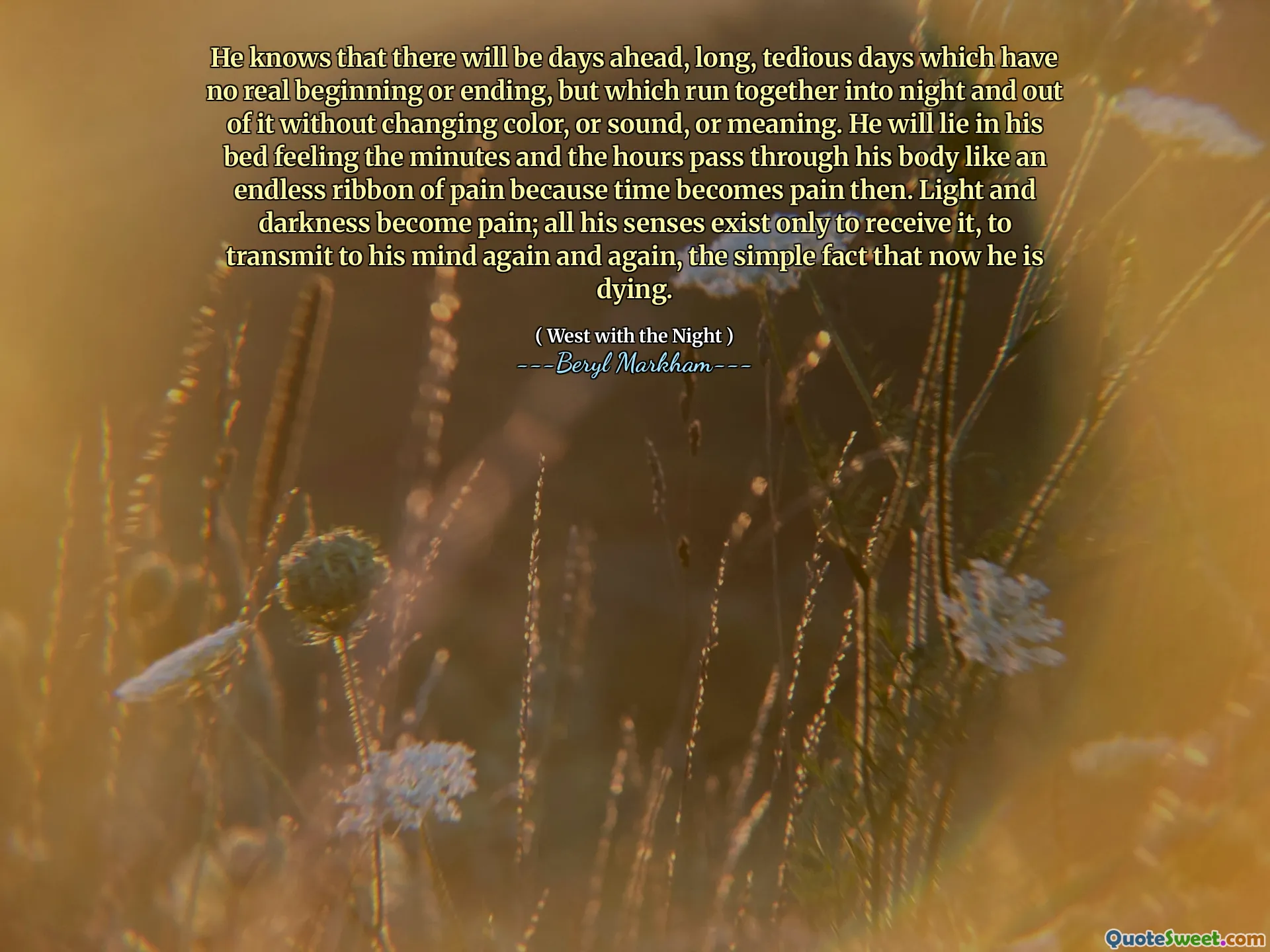 He knows that there will be days ahead, long, tedious days which have no real beginning or ending, but which run together into night and out of it without changing color, or sound, or meaning. He will lie in his bed feeling the minutes and the hours pass through his body like an endless ribbon of pain because time becomes pain then. Light and darkness become pain; all his senses exist only to receive it, to transmit to his mind again and again, the simple fact that now he is dying.