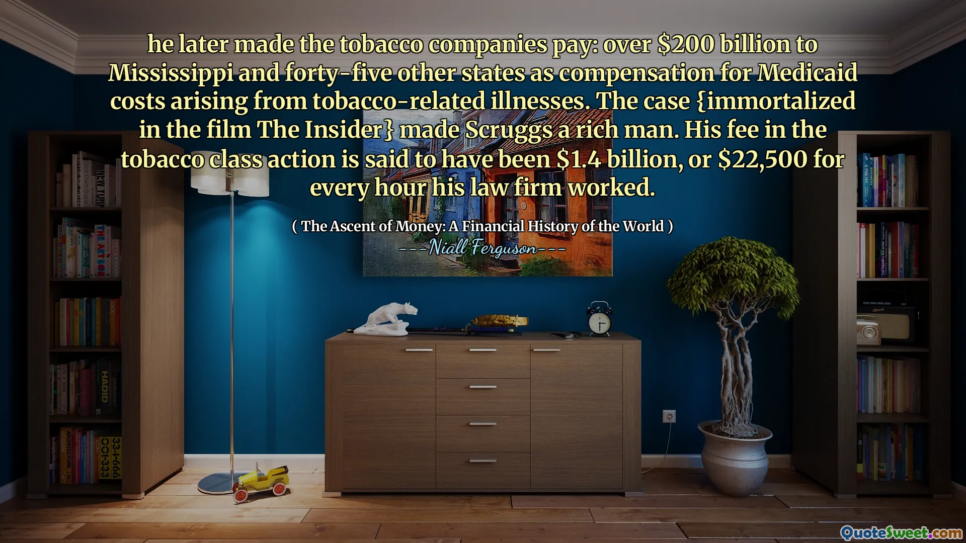 he later made the tobacco companies pay: over $200 billion to Mississippi and forty-five other states as compensation for Medicaid costs arising from tobacco-related illnesses. The case {immortalized in the film The Insider} made Scruggs a rich man. His fee in the tobacco class action is said to have been $1.4 billion, or $22,500 for every hour his law firm worked.