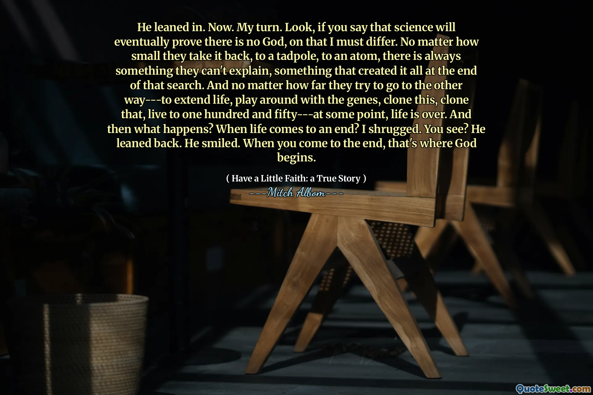 वह अब झुक गया। मेरी बारी। देखिए, यदि आप कहते हैं कि विज्ञान अंततः साबित करेगा कि कोई ईश्वर नहीं है, तो उस पर मुझे अलग होना चाहिए। कोई फर्क नहीं पड़ता कि वे इसे वापस क्यों ले जाते हैं, एक टैडपोल तक, एक परमाणु के लिए, हमेशा कुछ ऐसा होता है जिसे वे समझा नहीं सकते, कुछ ऐसा जिसने इसे उस खोज के अंत में बनाया। और कोई फर्क नहीं पड़ता कि वे कितनी दूर तक दूसरे तरीके से जाने की कोशिश करते हैं --- जीवन का