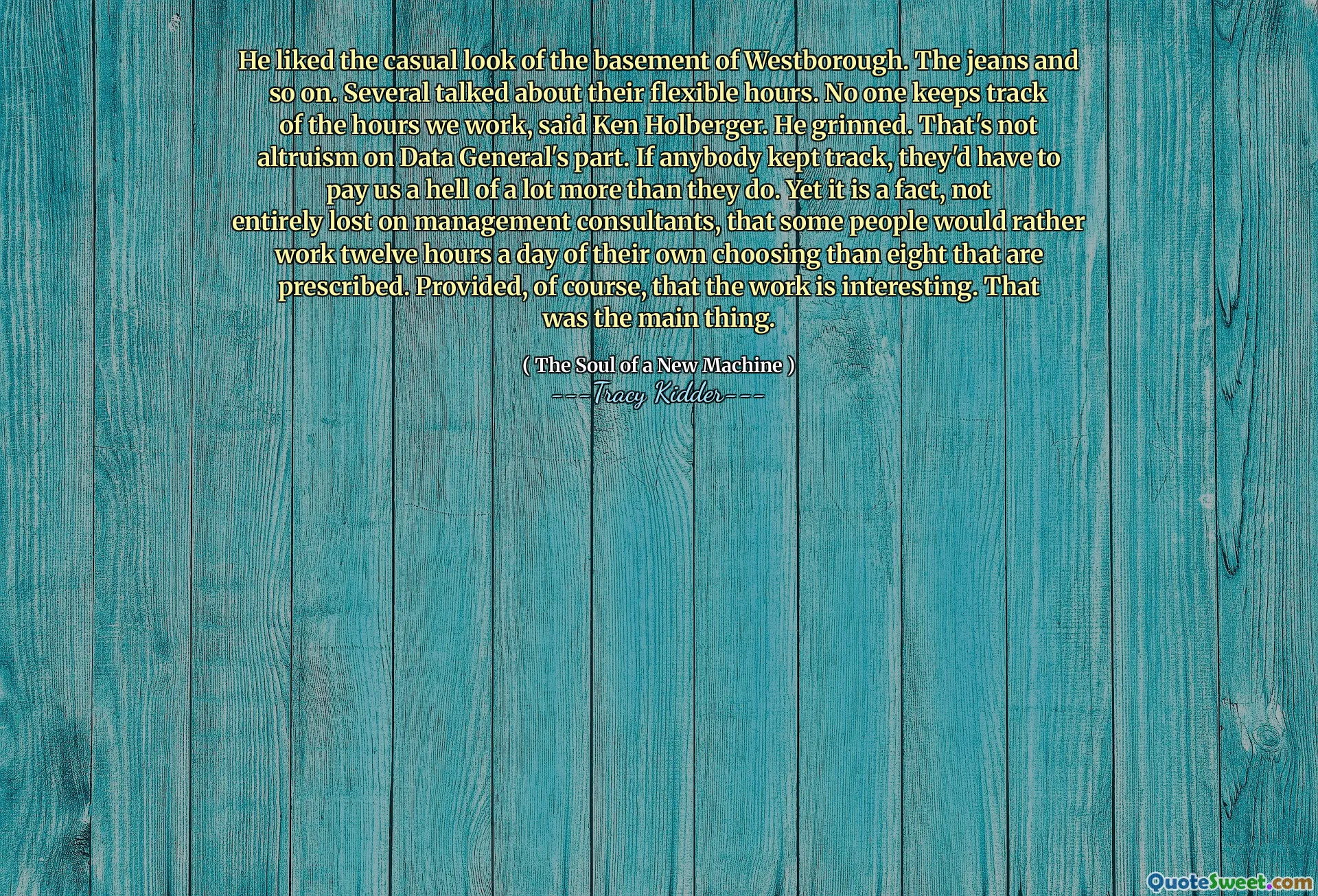 He liked the casual look of the basement of Westborough. The jeans and so on. Several talked about their flexible hours. No one keeps track of the hours we work, said Ken Holberger. He grinned. That's not altruism on Data General's part. If anybody kept track, they'd have to pay us a hell of a lot more than they do. Yet it is a fact, not entirely lost on management consultants, that some people would rather work twelve hours a day of their own choosing than eight that are prescribed. Provided, of course, that the work is interesting. That was the main thing.