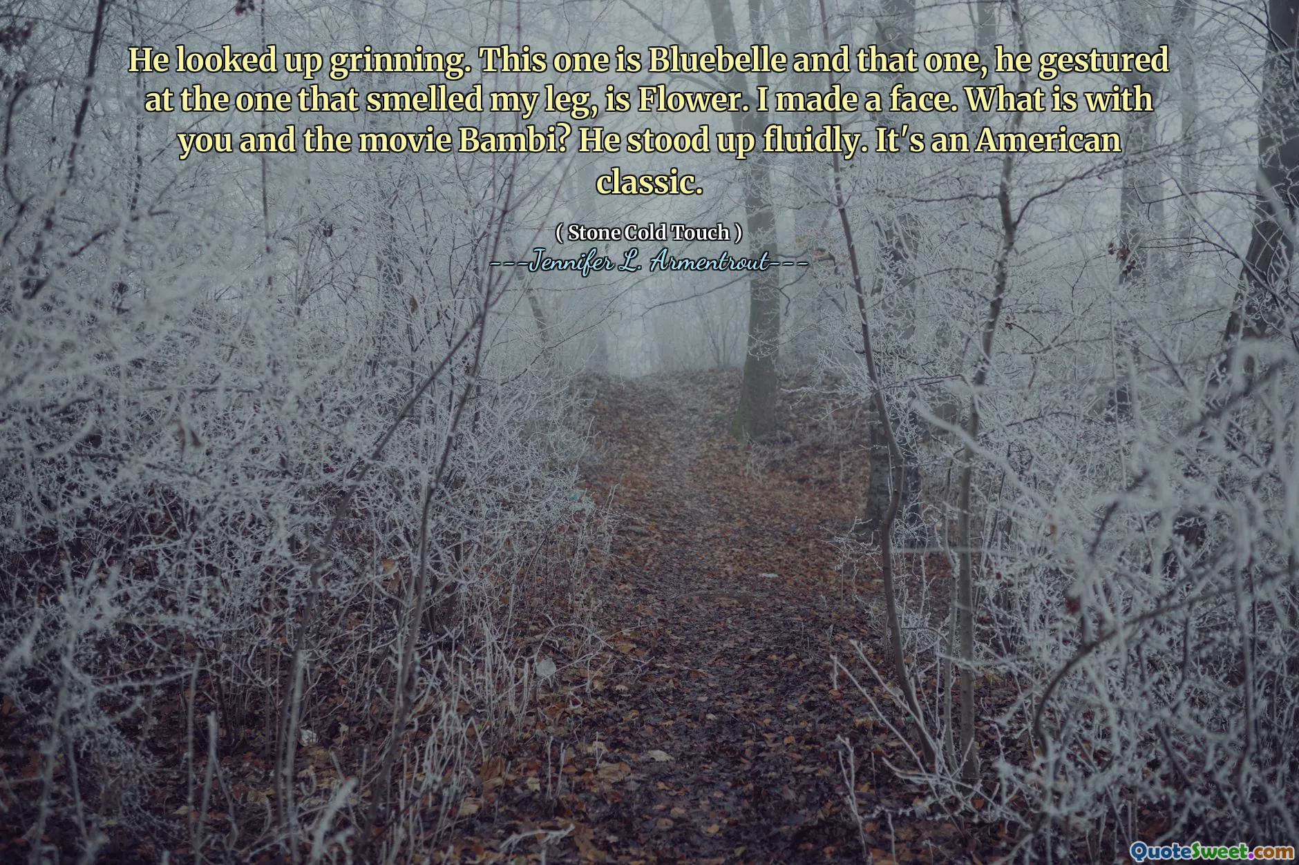 He looked up grinning. This one is Bluebelle and that one, he gestured at the one that smelled my leg, is Flower. I made a face. What is with you and the movie Bambi? He stood up fluidly. It's an American classic.