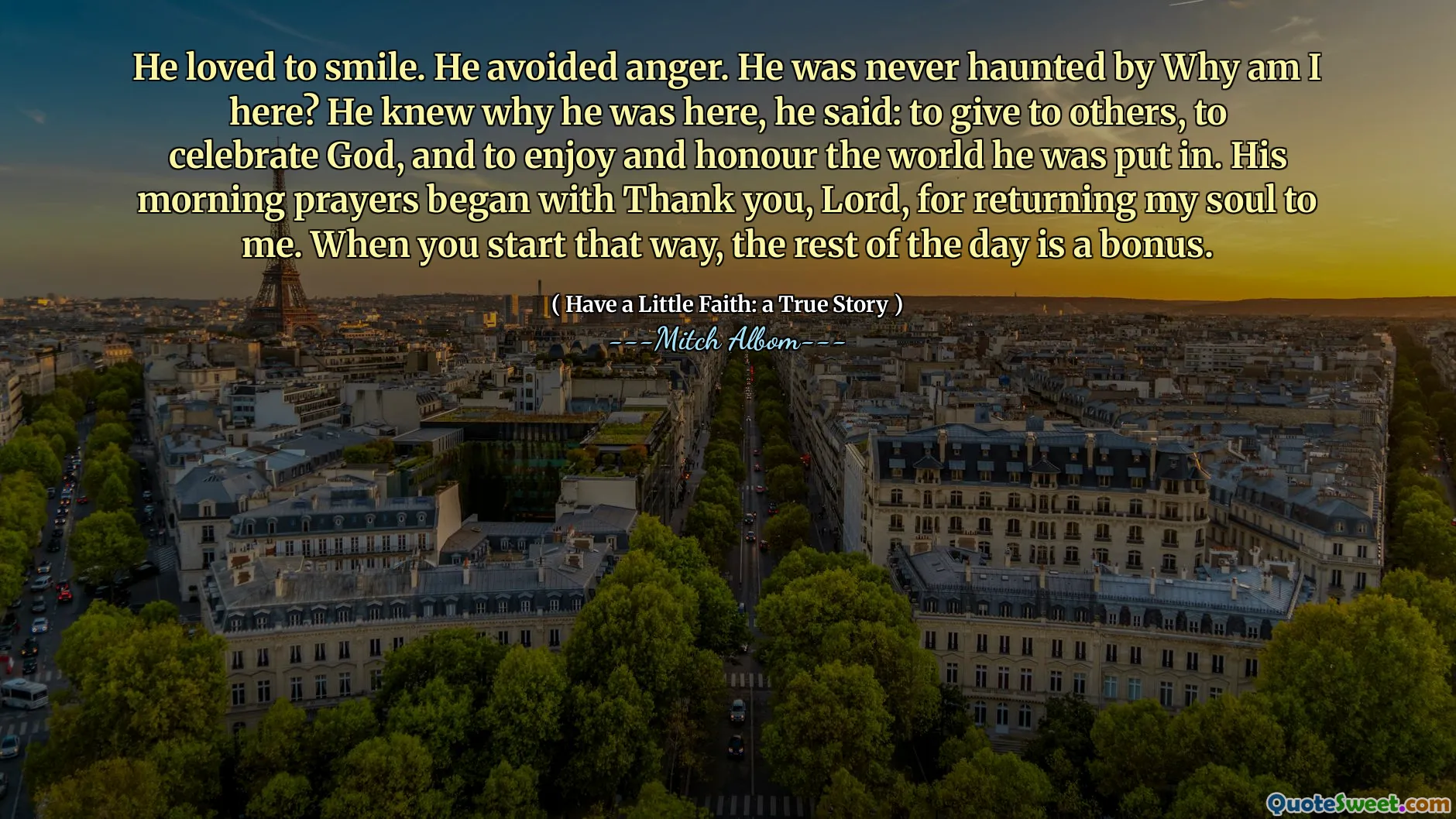 Er liebte es zu lächeln. Er vermied den Ärger. Er wurde nie von Warum bin ich hier? Er wusste, warum er hier war, sagte er: um anderen zu geben, Gott zu feiern und die Welt zu genießen und zu ehren, in der er eingegeben wurde. Wenn Sie so beginnen, ist der Rest des Tages ein Bonus.