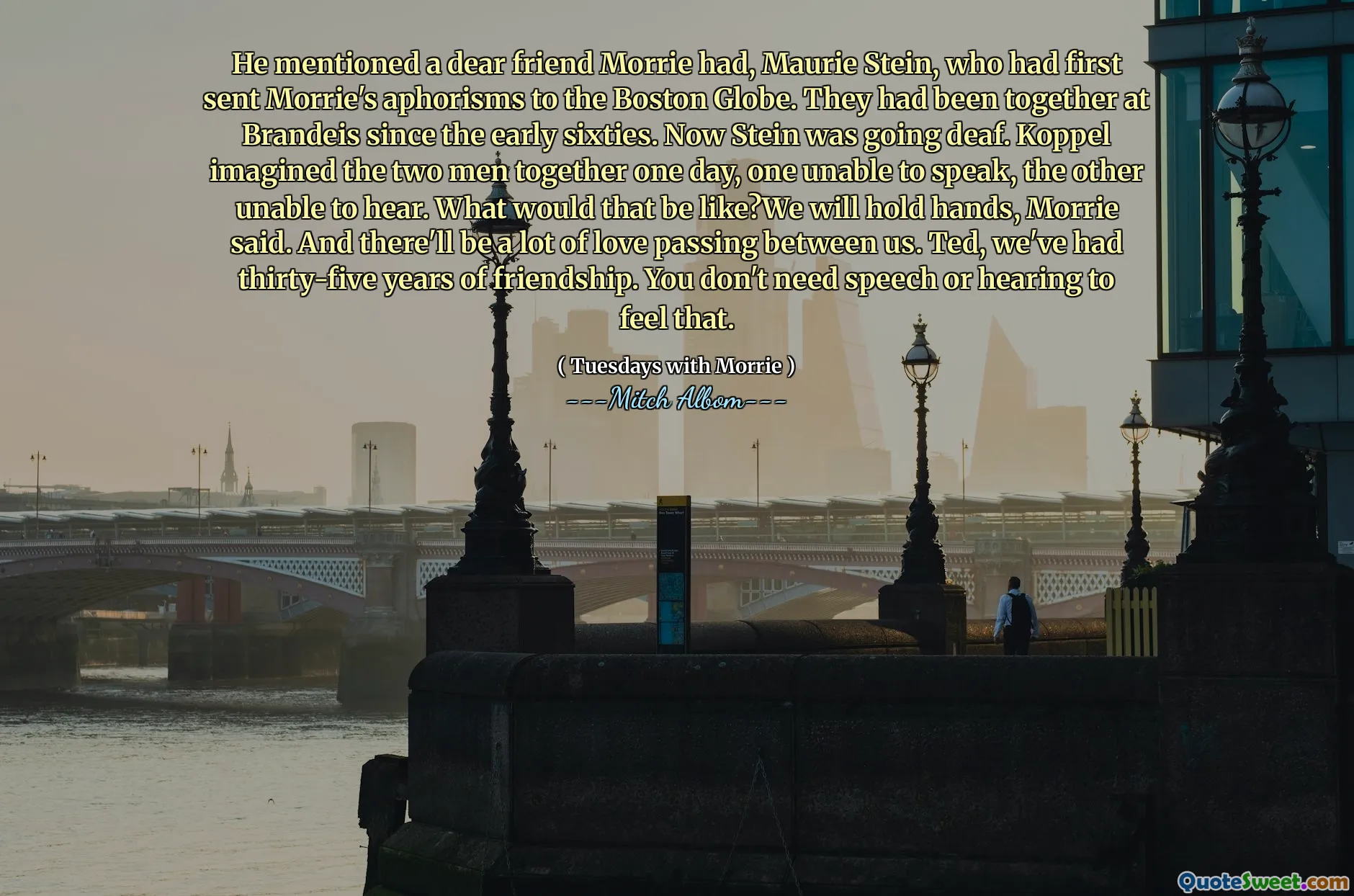 ذكر صديقًا عزيزًا موري ، موري شتاين ، الذي أرسل لأول مرة أمثال موري إلى بوسطن غلوب. لقد كانوا معا في برانديز منذ أوائل الستينيات. الآن كان شتاين يذهب الصم. تخيل Koppel الرجلين معًا ذات يوم ، أحدهما غير قادر على التحدث ، والآخر غير قادر على سماعه. كيف سيكون هذا؟ سوف نمسك بأيدي ، قال موري. وسيكون هناك الكثير من الحب الذي يمر بيننا. تيد ، كان لدينا خمسة وثلاثين سنة من الصداقة. لا تحتاج إلى الكلام أو السمع لتشعر بذلك.