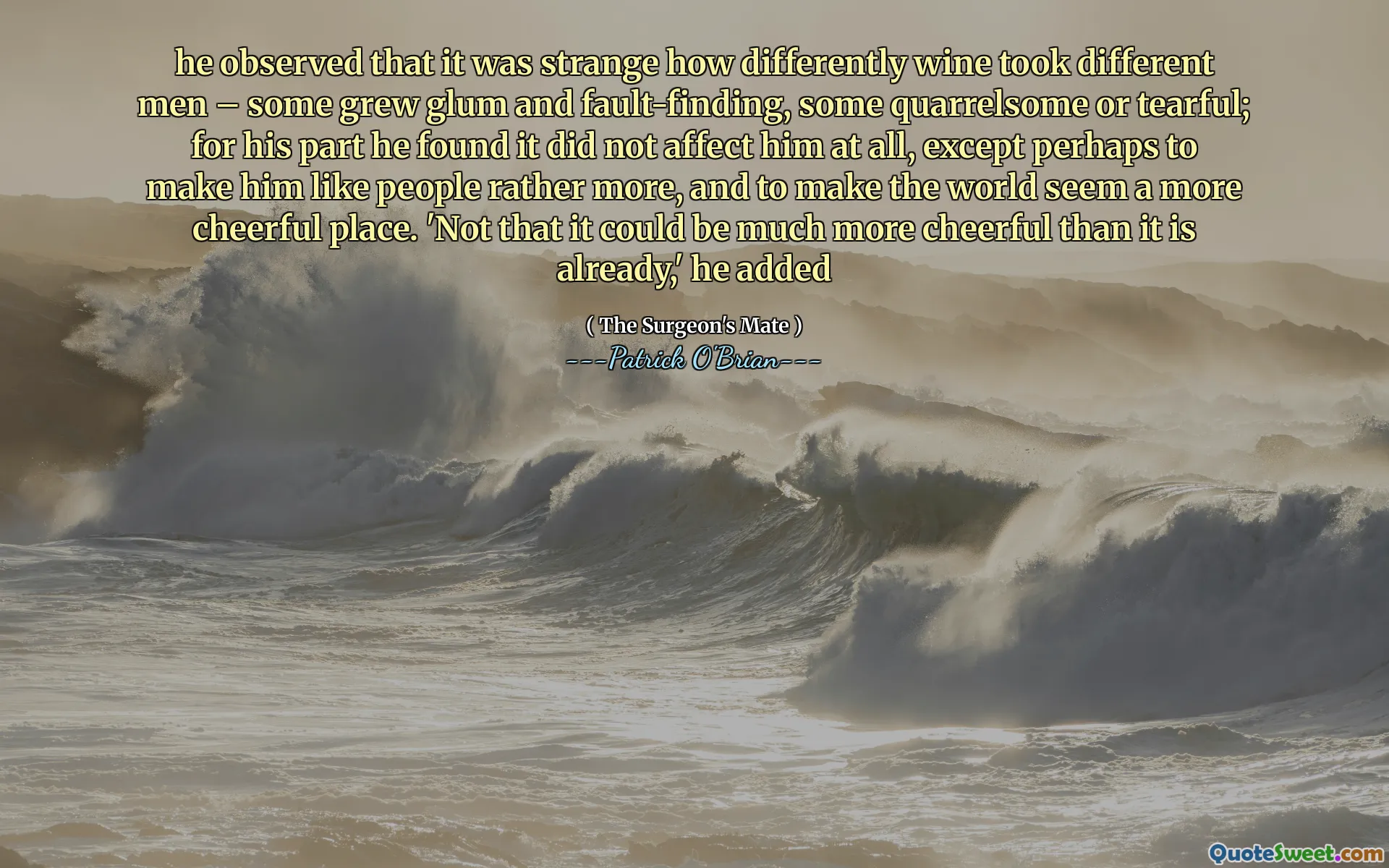 he observed that it was strange how differently wine took different men – some grew glum and fault-finding, some quarrelsome or tearful; for his part he found it did not affect him at all, except perhaps to make him like people rather more, and to make the world seem a more cheerful place. 'Not that it could be much more cheerful than it is already,' he added