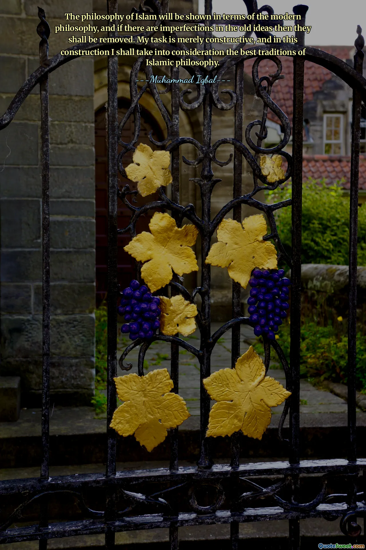 The philosophy of Islam will be shown in terms of the modern philosophy, and if there are imperfections in the old ideas then they shall be removed. My task is merely constructive, and in this construction I shall take into consideration the best traditions of Islamic philosophy.