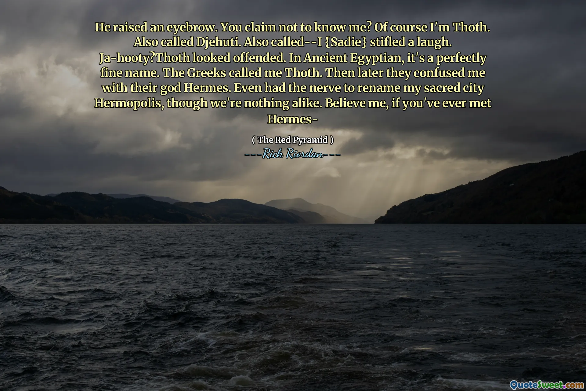He raised an eyebrow. You claim not to know me? Of course I'm Thoth. Also called Djehuti. Also called--I {Sadie} stifled a laugh. Ja-hooty?Thoth looked offended. In Ancient Egyptian, it's a perfectly fine name. The Greeks called me Thoth. Then later they confused me with their god Hermes. Even had the nerve to rename my sacred city Hermopolis, though we're nothing alike. Believe me, if you've ever met Hermes-