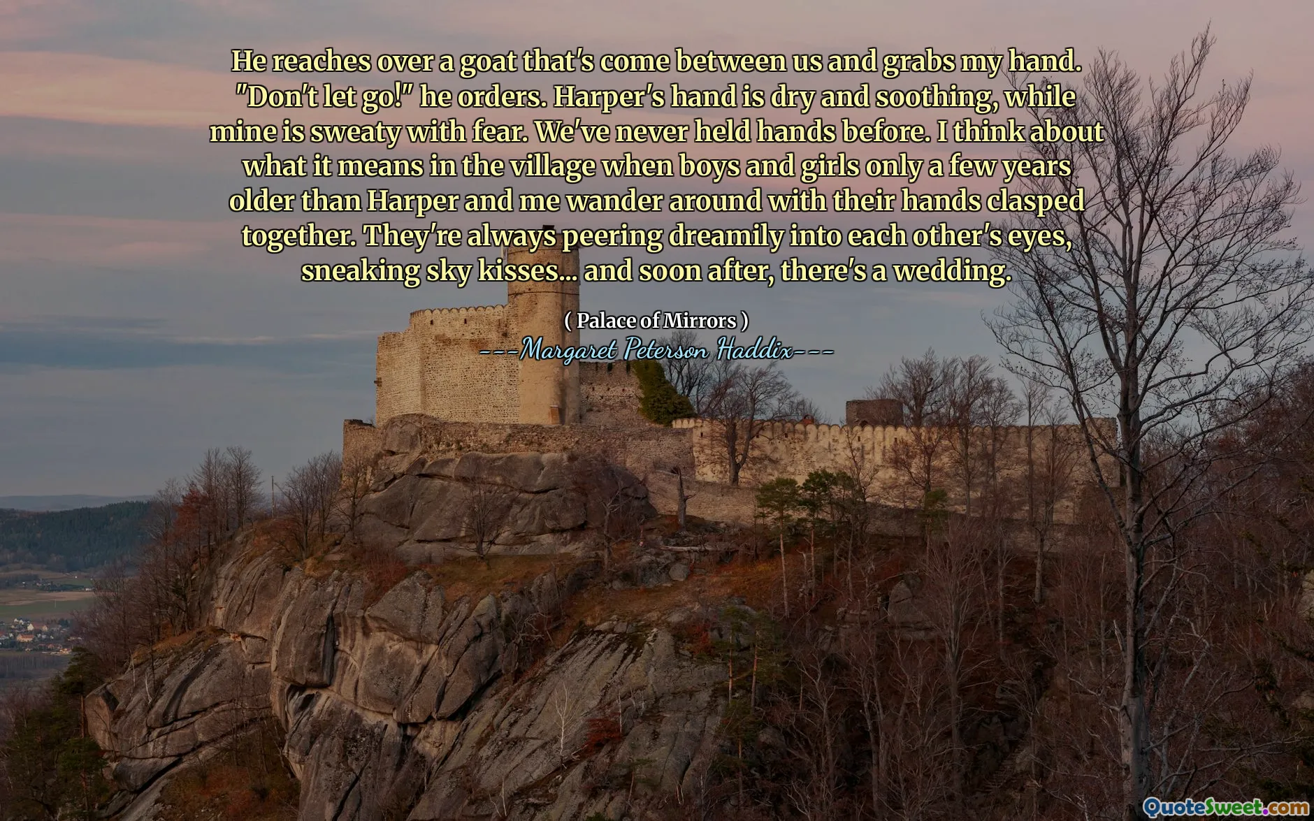 He reaches over a goat that's come between us and grabs my hand. "Don't let go!" he orders. Harper's hand is dry and soothing, while mine is sweaty with fear. We've never held hands before. I think about what it means in the village when boys and girls only a few years older than Harper and me wander around with their hands clasped together. They're always peering dreamily into each other's eyes, sneaking sky kisses... and soon after, there's a wedding.