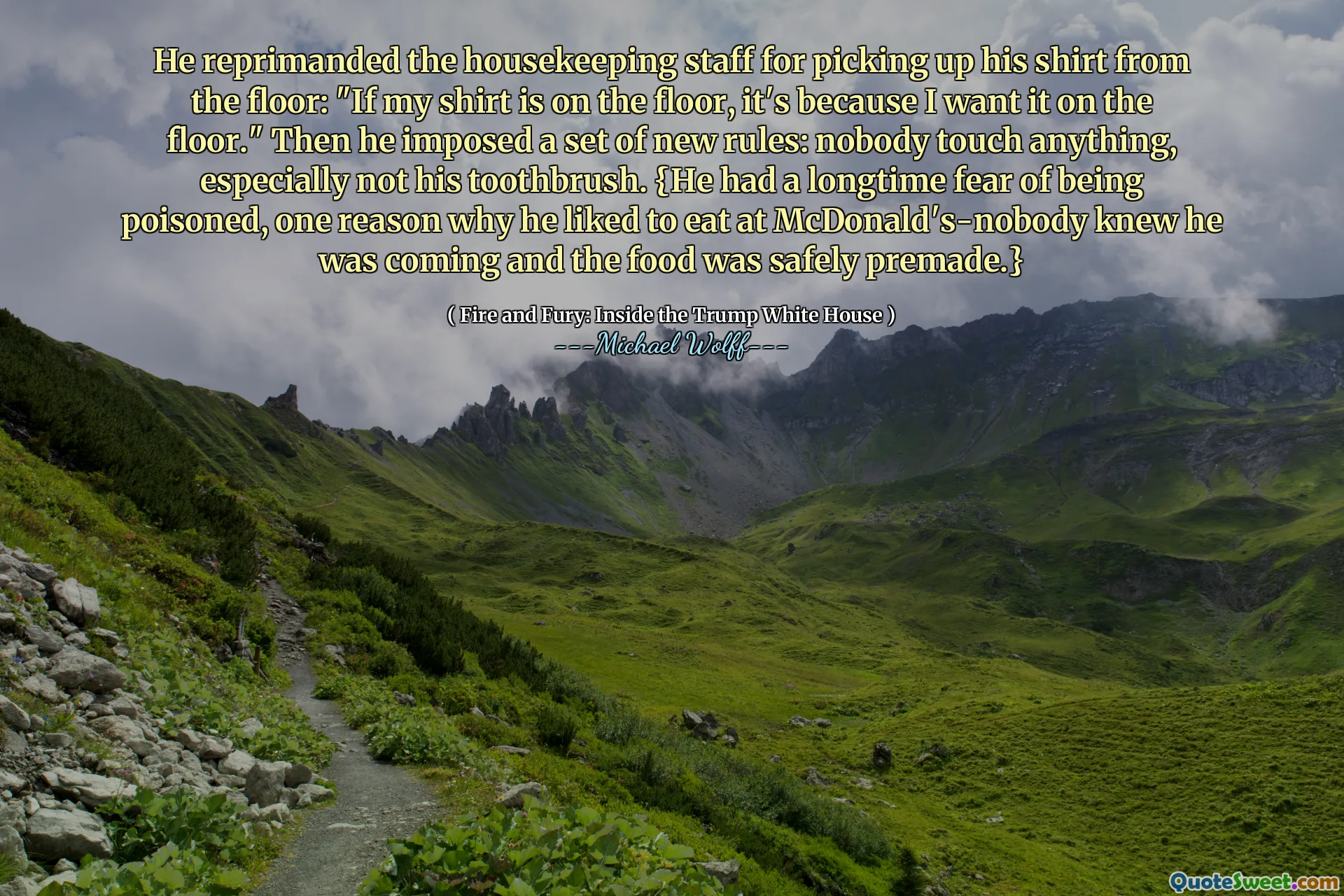 He reprimanded the housekeeping staff for picking up his shirt from the floor: "If my shirt is on the floor, it's because I want it on the floor." Then he imposed a set of new rules: nobody touch anything, especially not his toothbrush. {He had a longtime fear of being poisoned, one reason why he liked to eat at McDonald's-nobody knew he was coming and the food was safely premade.}