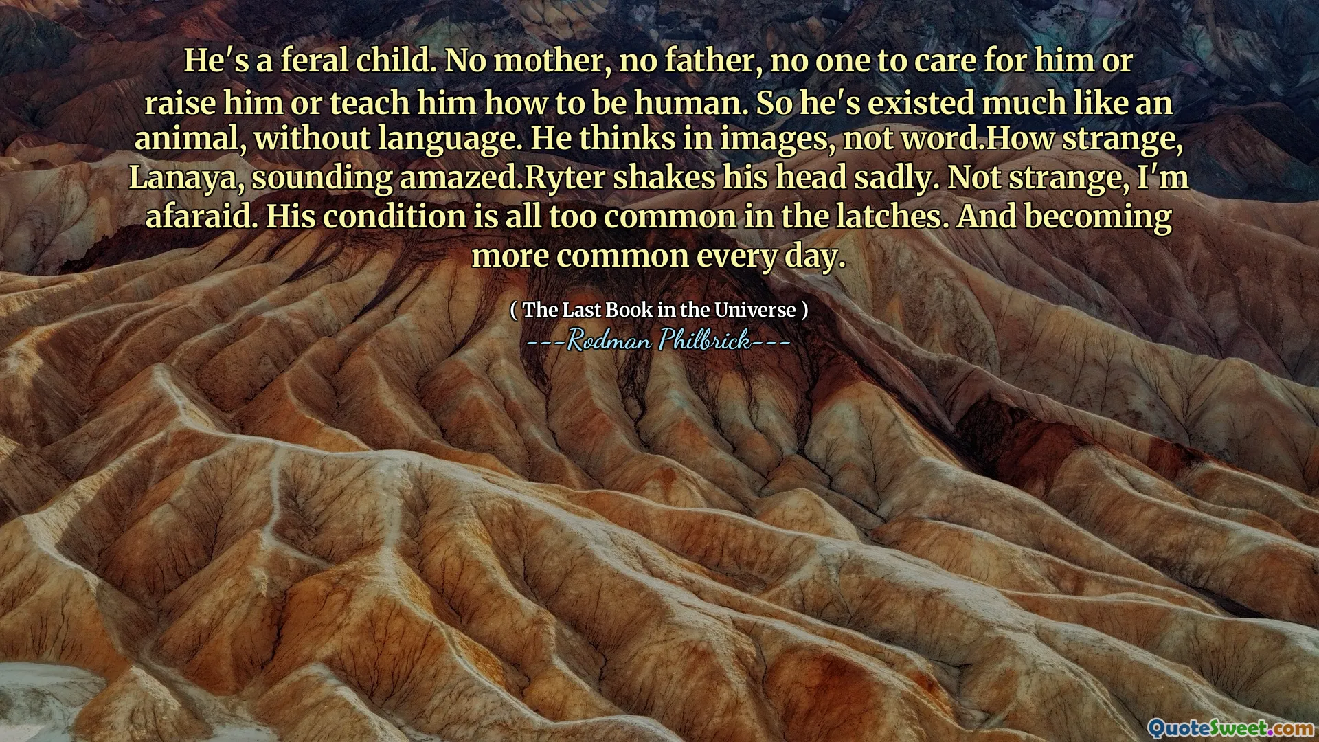 He's a feral child. No mother, no father, no one to care for him or raise him or teach him how to be human. So he's existed much like an animal, without language. He thinks in images, not word.How strange, Lanaya, sounding amazed.Ryter shakes his head sadly. Not strange, I'm afaraid. His condition is all too common in the latches. And becoming more common every day.