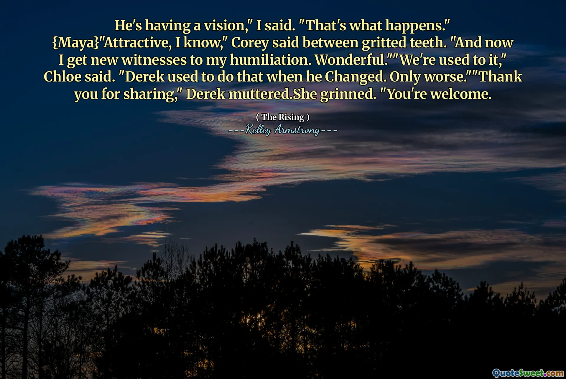 He's having a vision," I said. "That's what happens." {Maya}"Attractive, I know," Corey said between gritted teeth. "And now I get new witnesses to my humiliation. Wonderful.""We're used to it," Chloe said. "Derek used to do that when he Changed. Only worse.""Thank you for sharing," Derek muttered.She grinned. "You're welcome.