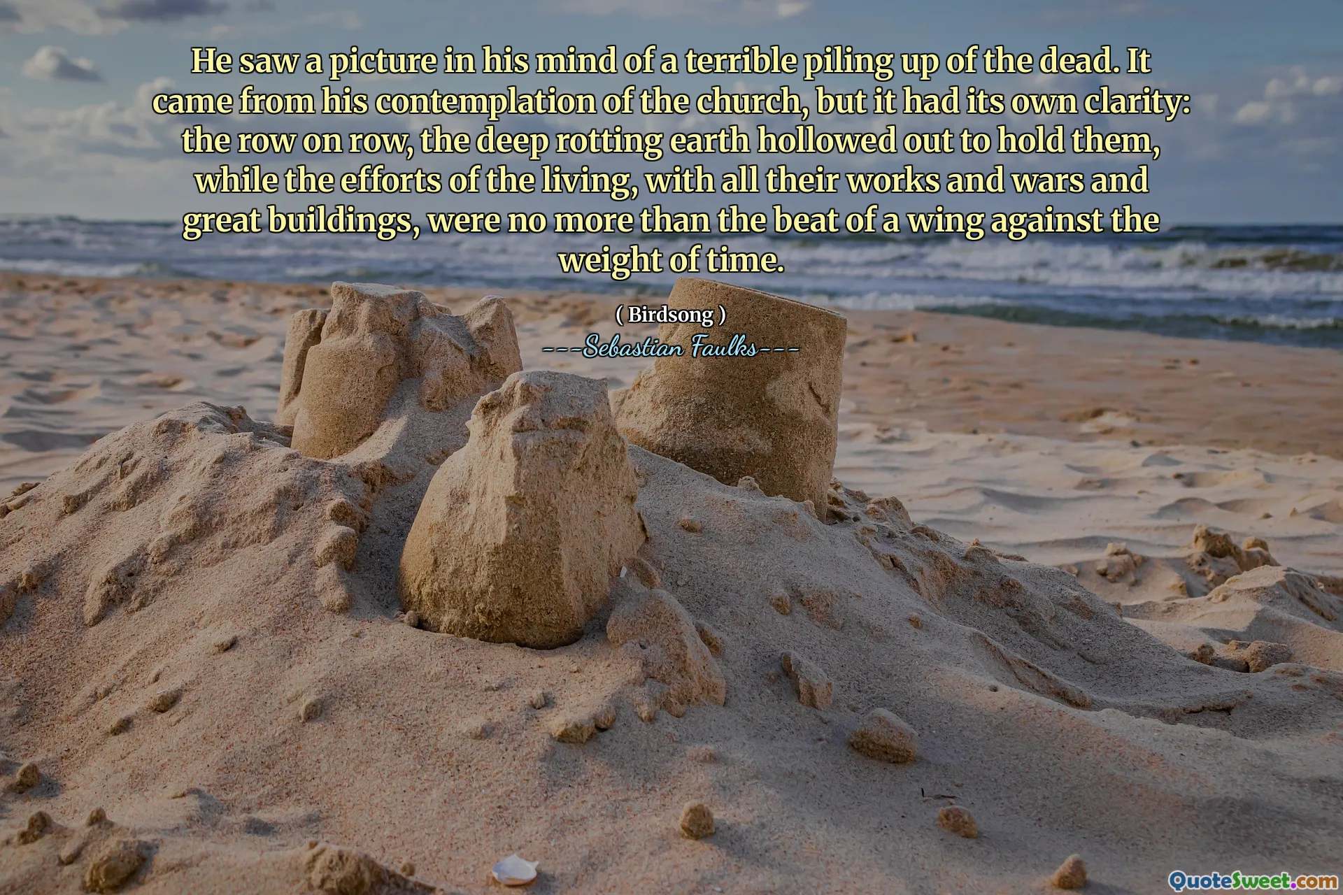 He saw a picture in his mind of a terrible piling up of the dead. It came from his contemplation of the church, but it had its own clarity: the row on row, the deep rotting earth hollowed out to hold them, while the efforts of the living, with all their works and wars and great buildings, were no more than the beat of a wing against the weight of time.