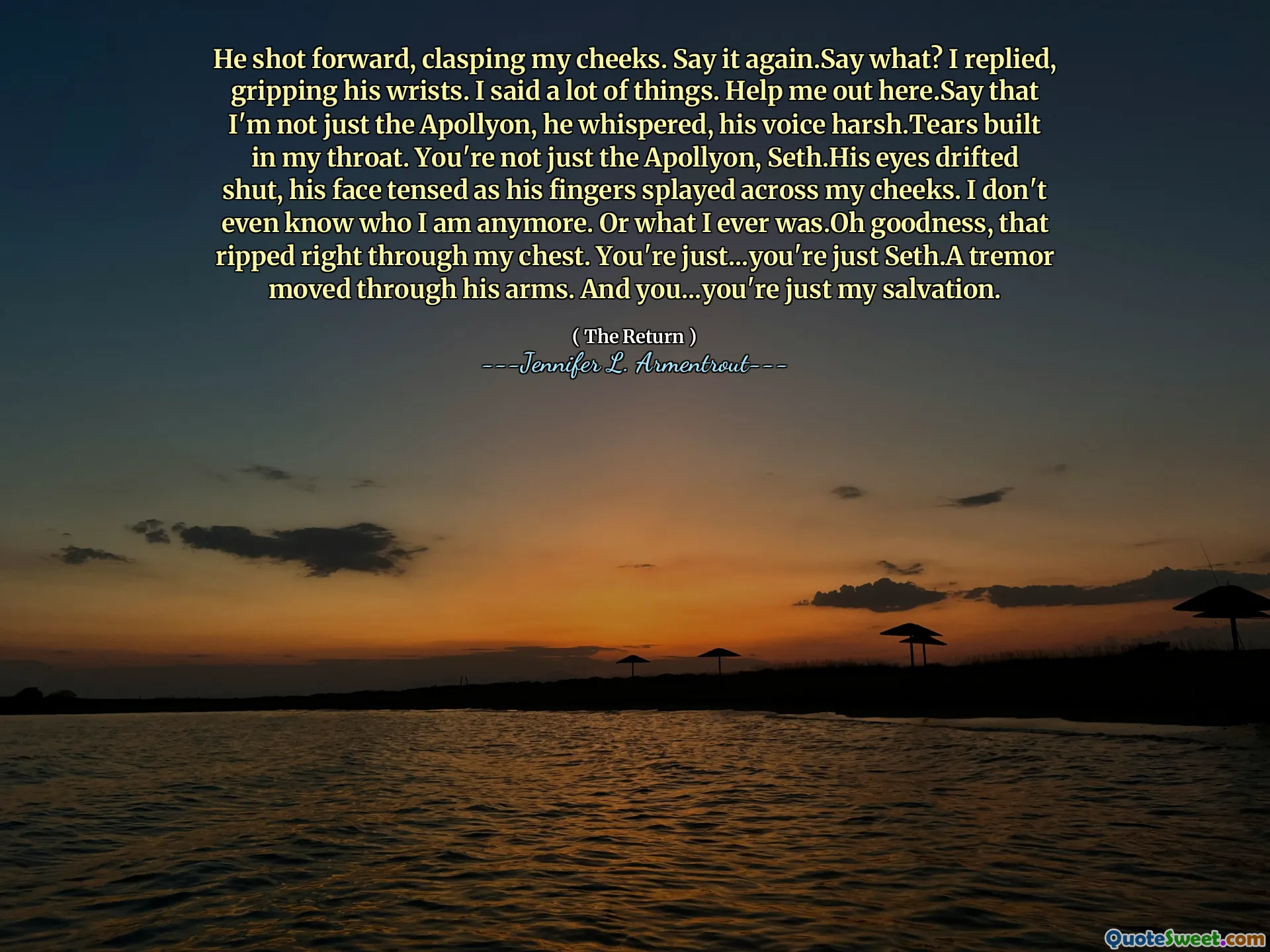 He shot forward, clasping my cheeks. Say it again.Say what? I replied, gripping his wrists. I said a lot of things. Help me out here.Say that I'm not just the Apollyon, he whispered, his voice harsh.Tears built in my throat. You're not just the Apollyon, Seth.His eyes drifted shut, his face tensed as his fingers splayed across my cheeks. I don't even know who I am anymore. Or what I ever was.Oh goodness, that ripped right through my chest. You're just...you're just Seth.A tremor moved through his arms. And you...you're just my salvation.