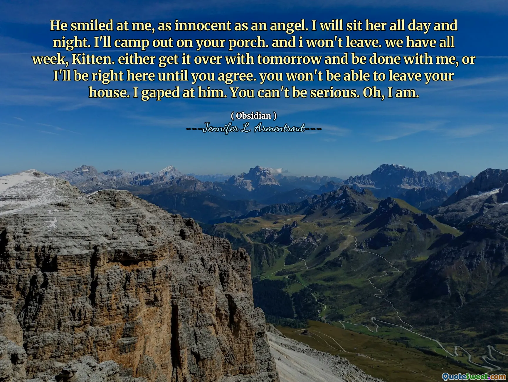 He smiled at me, as innocent as an angel. I will sit her all day and night. I'll camp out on your porch. and i won't leave. we have all week, Kitten. either get it over with tomorrow and be done with me, or I'll be right here until you agree. you won't be able to leave your house. I gaped at him. You can't be serious. Oh, I am.