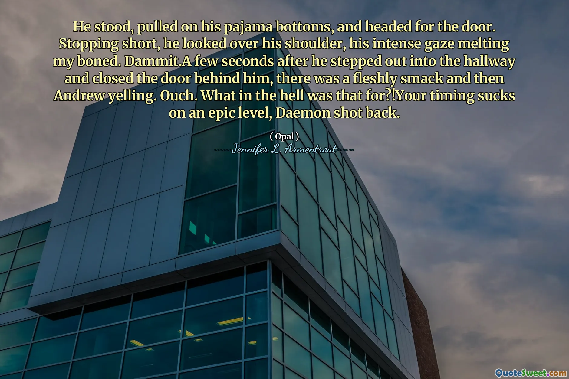 He stood, pulled on his pajama bottoms, and headed for the door. Stopping short, he looked over his shoulder, his intense gaze melting my boned. Dammit.A few seconds after he stepped out into the hallway and closed the door behind him, there was a fleshly smack and then Andrew yelling. Ouch. What in the hell was that for?!Your timing sucks on an epic level, Daemon shot back.