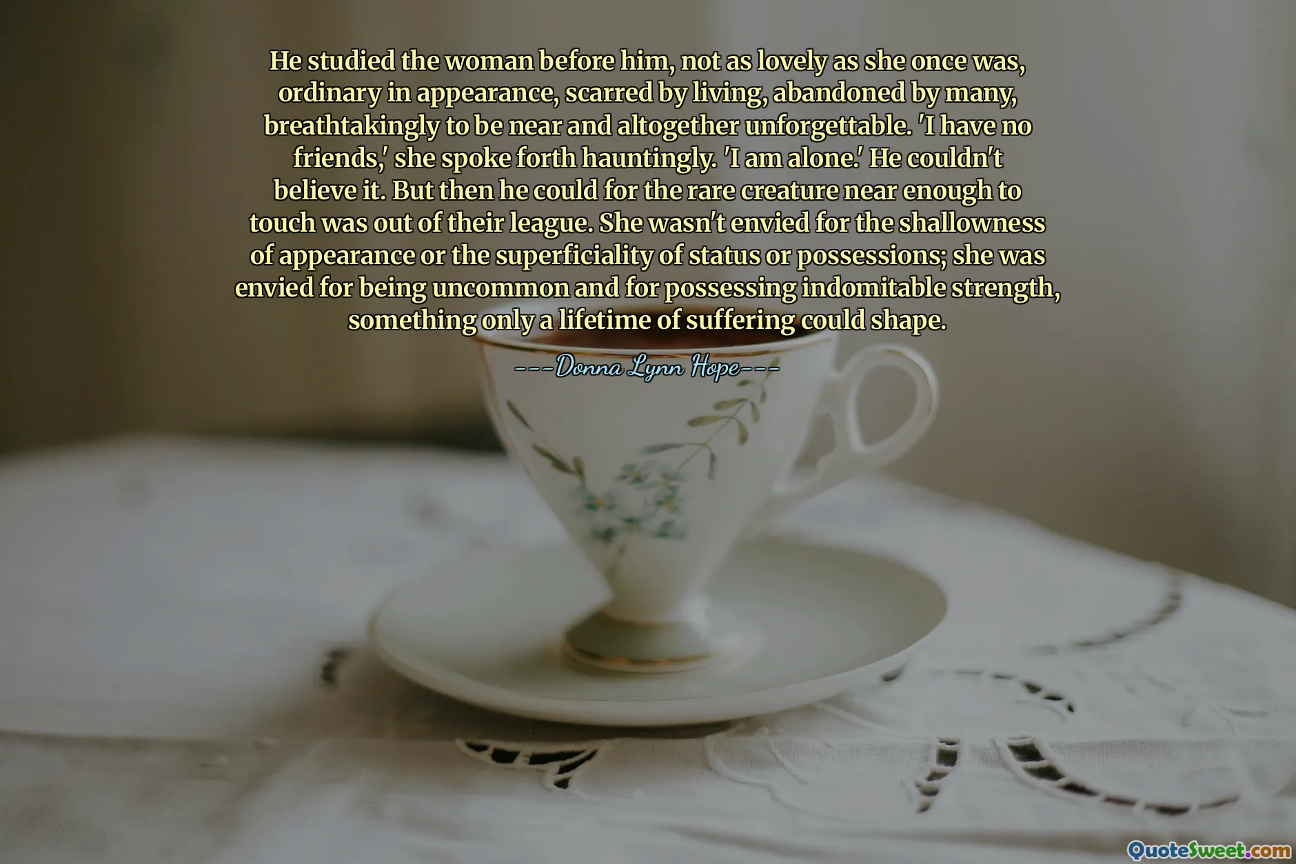 He studied the woman before him, not as lovely as she once was, ordinary in appearance, scarred by living, abandoned by many, breathtakingly to be near and altogether unforgettable. 'I have no friends,' she spoke forth hauntingly. 'I am alone.' He couldn't believe it. But then he could for the rare creature near enough to touch was out of their league. She wasn't envied for the shallowness of appearance or the superficiality of status or possessions; she was envied for being uncommon and for possessing indomitable strength, something only a lifetime of suffering could shape.