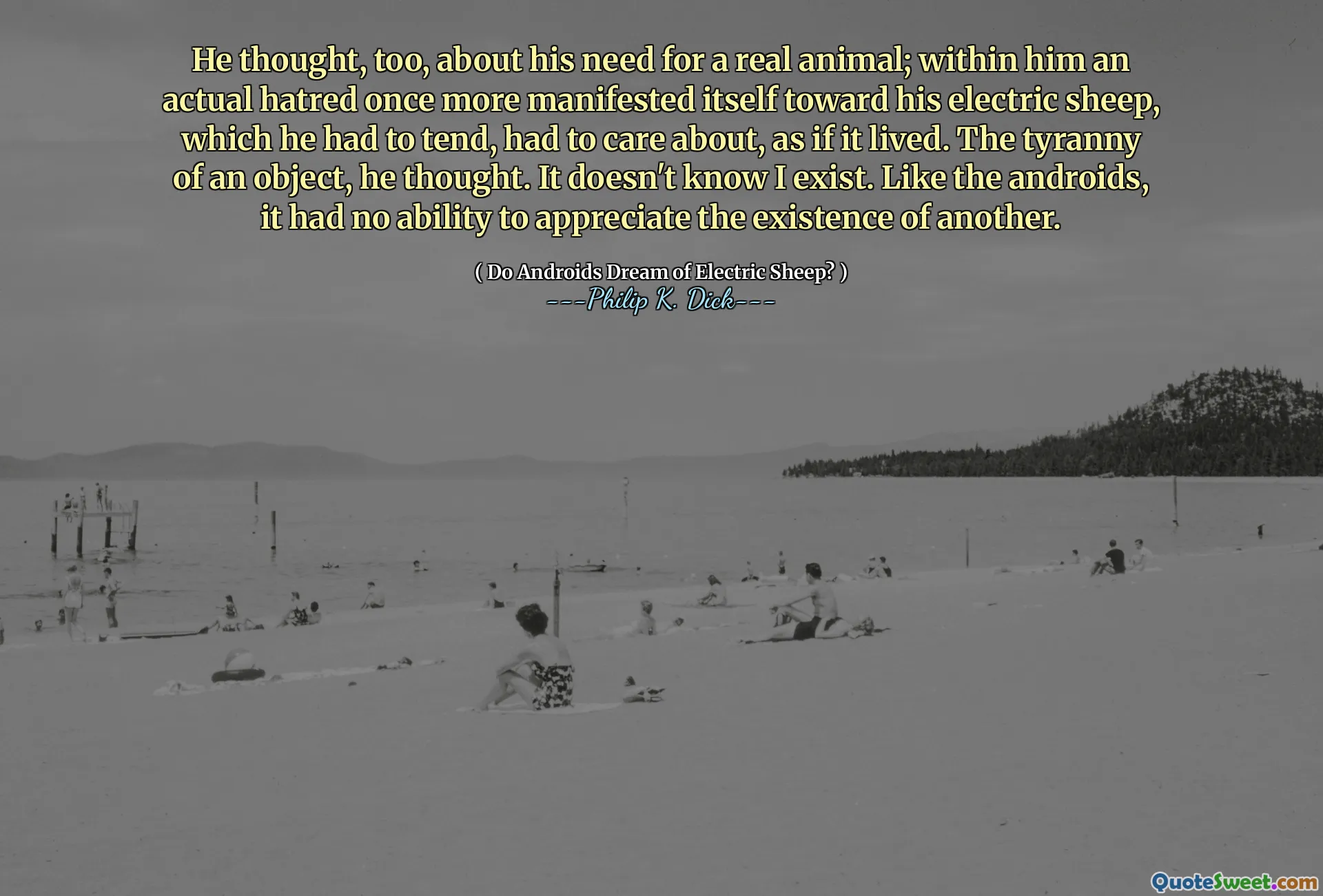 El s -a gândit și el la nevoia lui de un adevărat animal; În el, o ură reală s -a manifestat încă o dată spre oile sale electrice, pe care trebuia să le tinde, trebuia să -i pese, ca și cum ar fi trăit. Tirania unui obiect, se gândi el. Nu știe că există. La fel ca androizii, nu avea capacitatea de a aprecia existența altuia.