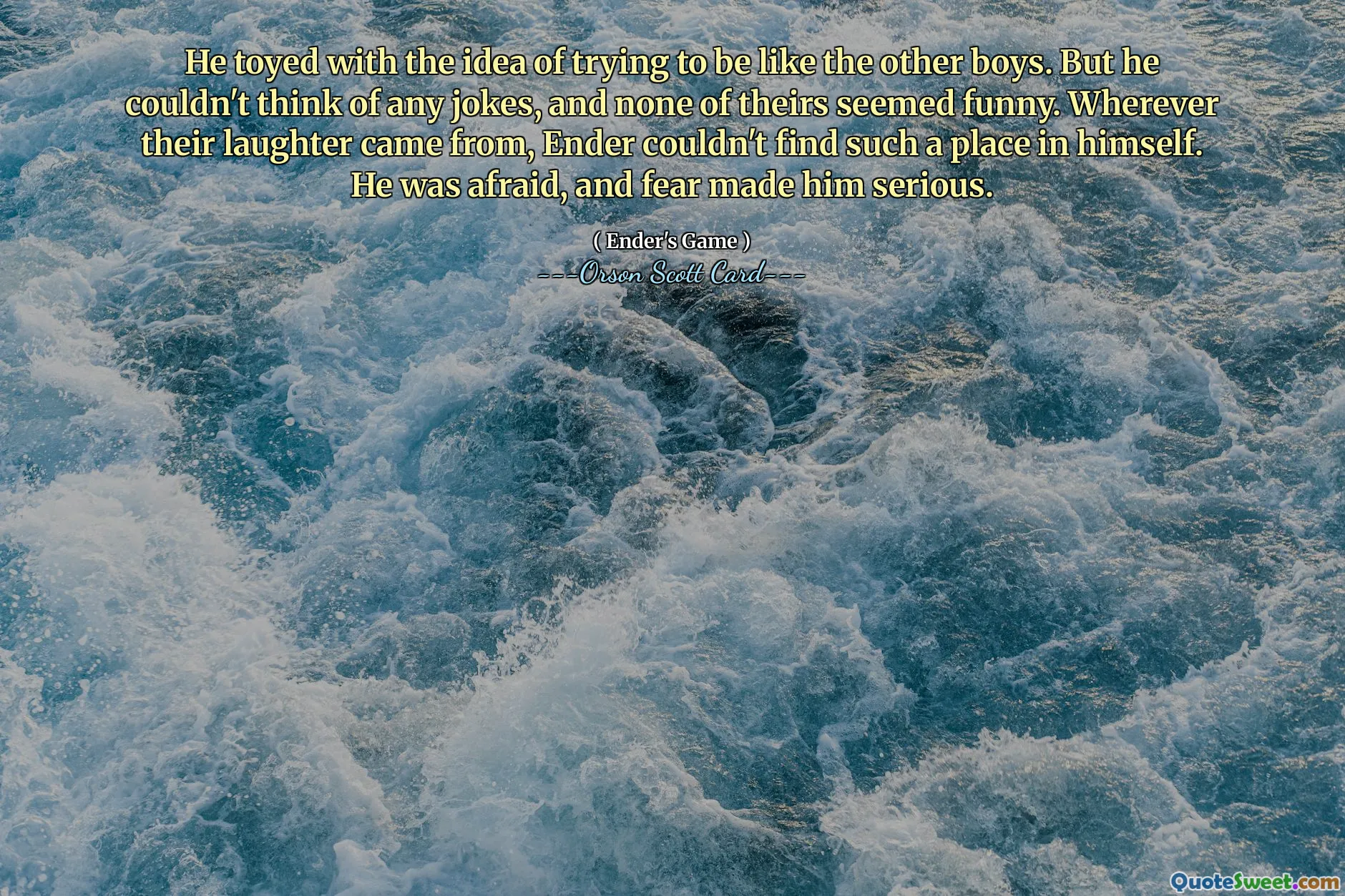 他曾考虑过要不要像其他男孩一样。但他想不出什么笑话，而且他们的笑话也都不好笑。无论他们的笑声从何而来，安德在自己身上都找不到这样的位置。他很害怕，恐惧让他变得严肃起来。