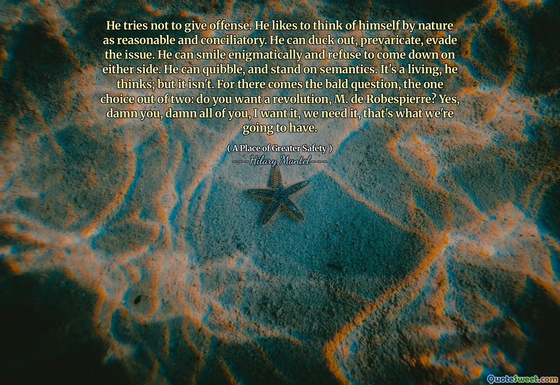 He tries not to give offense. He likes to think of himself by nature as reasonable and conciliatory. He can duck out, prevaricate, evade the issue. He can smile enigmatically and refuse to come down on either side. He can quibble, and stand on semantics. It's a living, he thinks; but it isn't. For there comes the bald question, the one choice out of two: do you want a revolution, M. de Robespierre? Yes, damn you, damn all of you, I want it, we need it, that's what we're going to have.