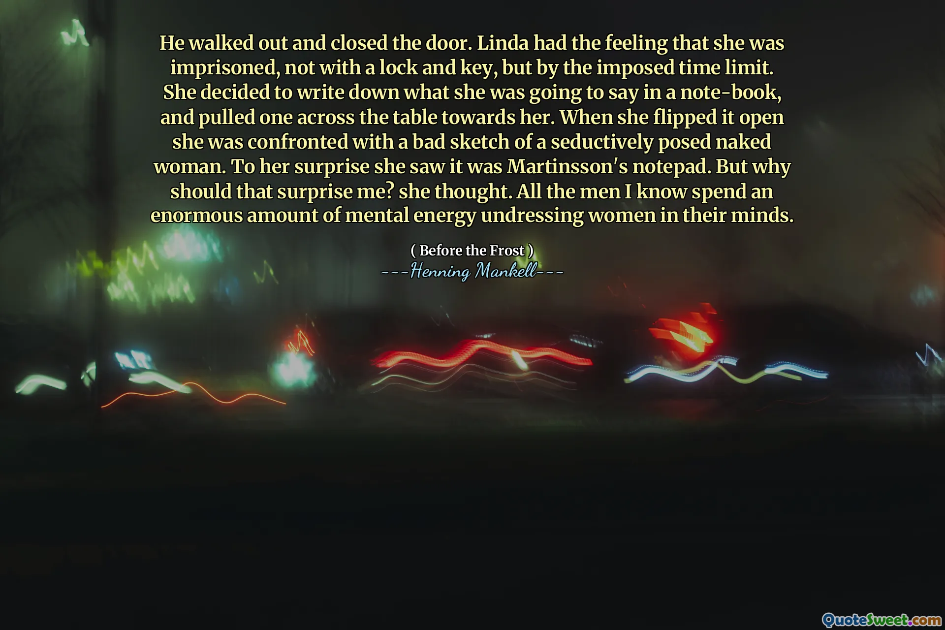 He walked out and closed the door. Linda had the feeling that she was imprisoned, not with a lock and key, but by the imposed time limit. She decided to write down what she was going to say in a note-book, and pulled one across the table towards her. When she flipped it open she was confronted with a bad sketch of a seductively posed naked woman. To her surprise she saw it was Martinsson's notepad. But why should that surprise me? she thought. All the men I know spend an enormous amount of mental energy undressing women in their minds.
