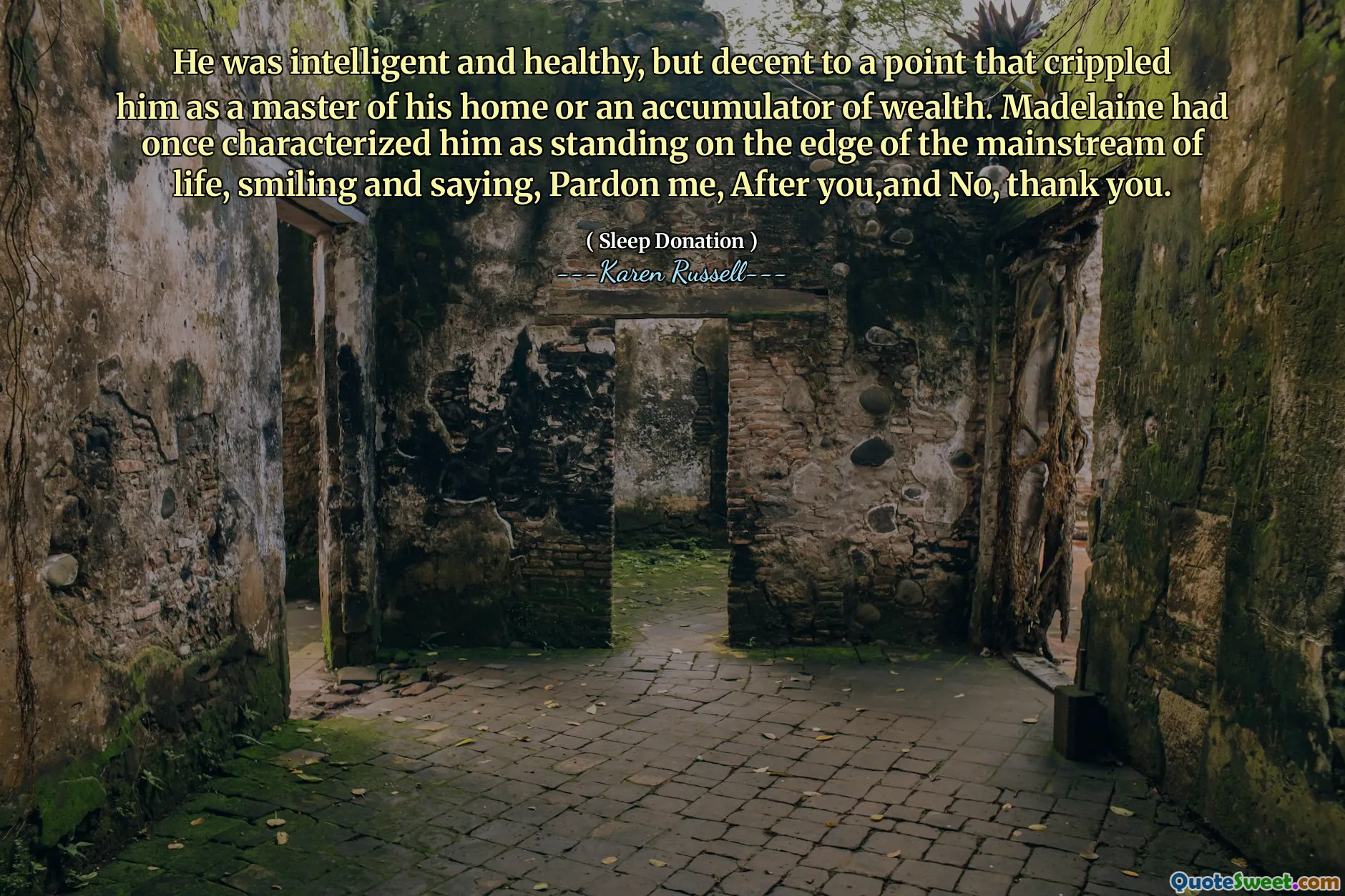 He was intelligent and healthy, but decent to a point that crippled him as a master of his home or an accumulator of wealth. Madelaine had once characterized him as standing on the edge of the mainstream of life, smiling and saying, Pardon me, After you,and No, thank you.