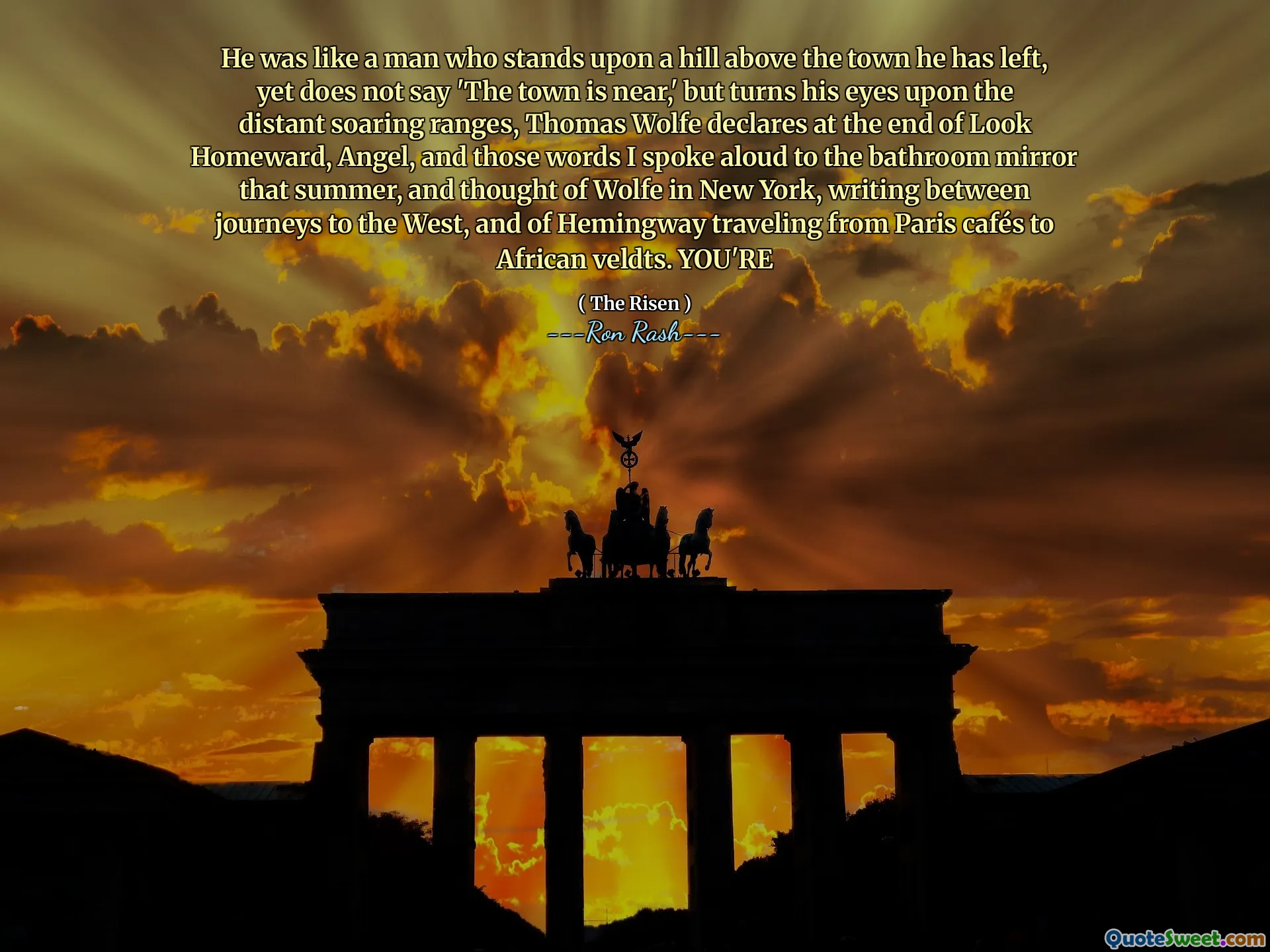He was like a man who stands upon a hill above the town he has left, yet does not say 'The town is near,' but turns his eyes upon the distant soaring ranges, Thomas Wolfe declares at the end of Look Homeward, Angel, and those words I spoke aloud to the bathroom mirror that summer, and thought of Wolfe in New York, writing between journeys to the West, and of Hemingway traveling from Paris cafés to African veldts. YOU'RE