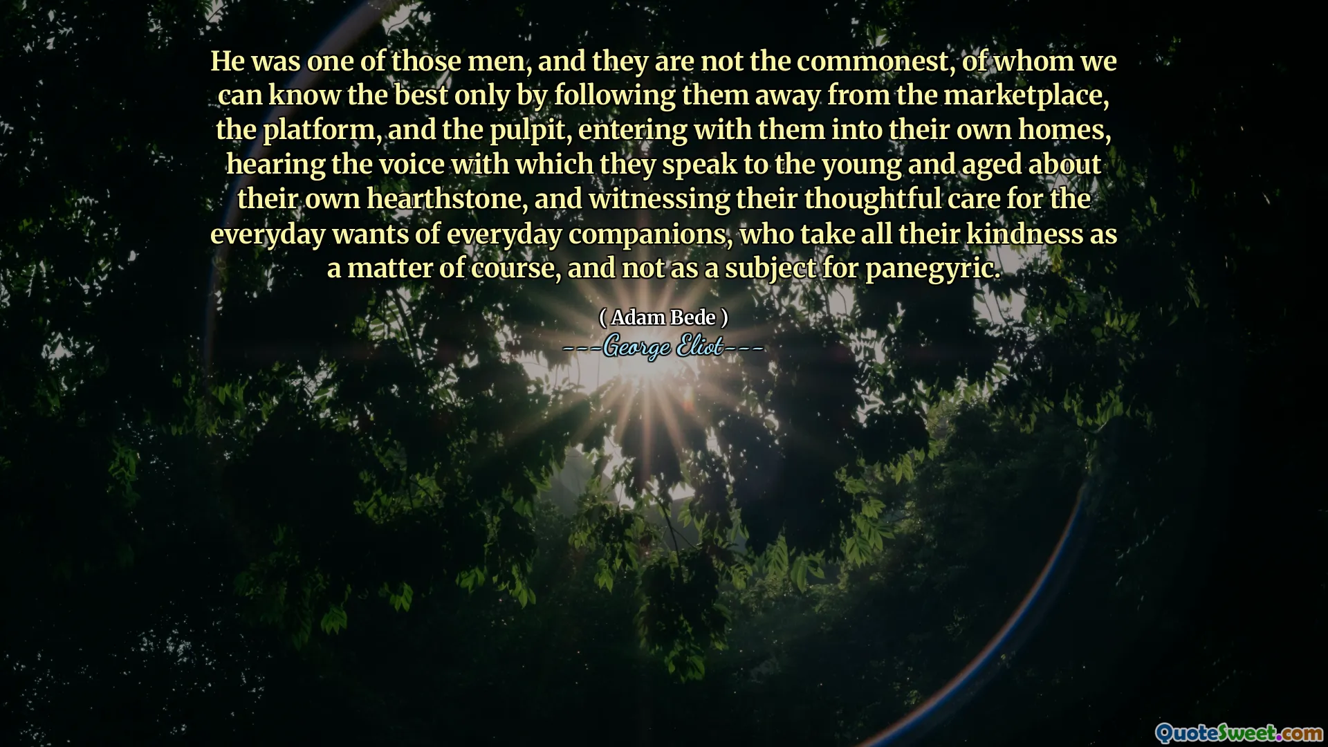 He was one of those men, and they are not the commonest, of whom we can know the best only by following them away from the marketplace, the platform, and the pulpit, entering with them into their own homes, hearing the voice with which they speak to the young and aged about their own hearthstone, and witnessing their thoughtful care for the everyday wants of everyday companions, who take all their kindness as a matter of course, and not as a subject for panegyric.