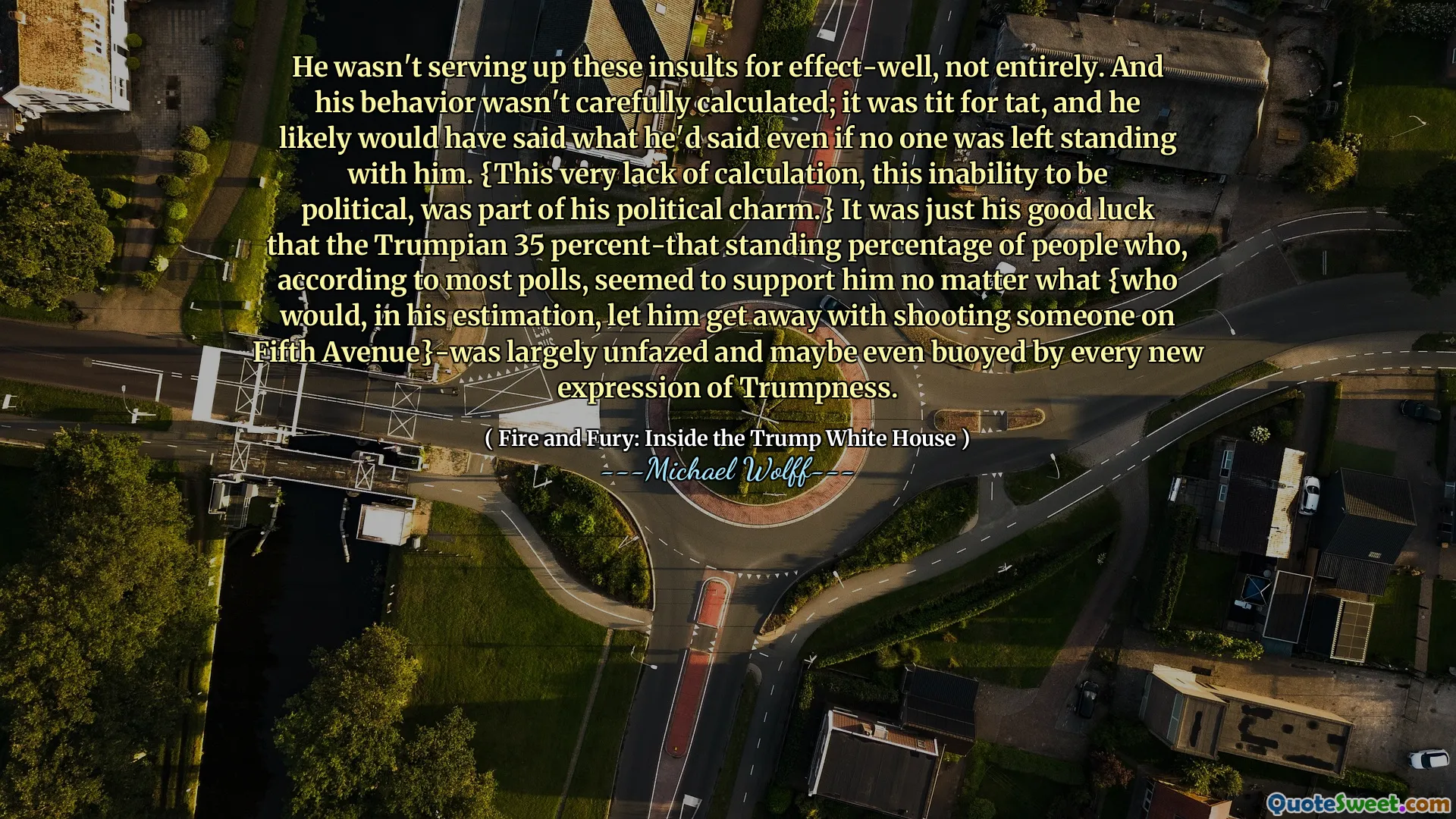 He wasn't serving up these insults for effect-well, not entirely. And his behavior wasn't carefully calculated; it was tit for tat, and he likely would have said what he'd said even if no one was left standing with him. {This very lack of calculation, this inability to be political, was part of his political charm.} It was just his good luck that the Trumpian 35 percent-that standing percentage of people who, according to most polls, seemed to support him no matter what {who would, in his estimation, let him get away with shooting someone on Fifth Avenue}-was largely unfazed and maybe even buoyed by every new expression of Trumpness.