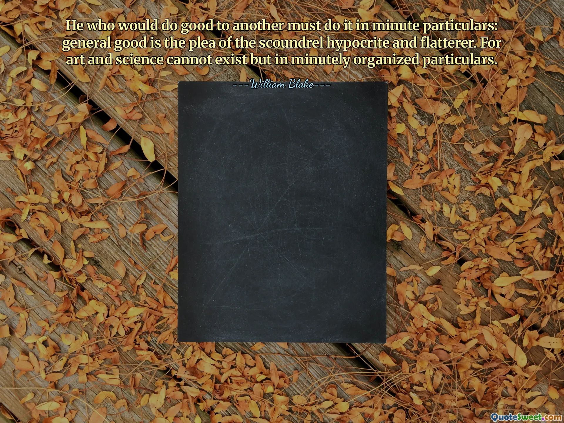 He who would do good to another must do it in minute particulars: general good is the plea of the scoundrel hypocrite and flatterer. For art and science cannot exist but in minutely organized particulars.