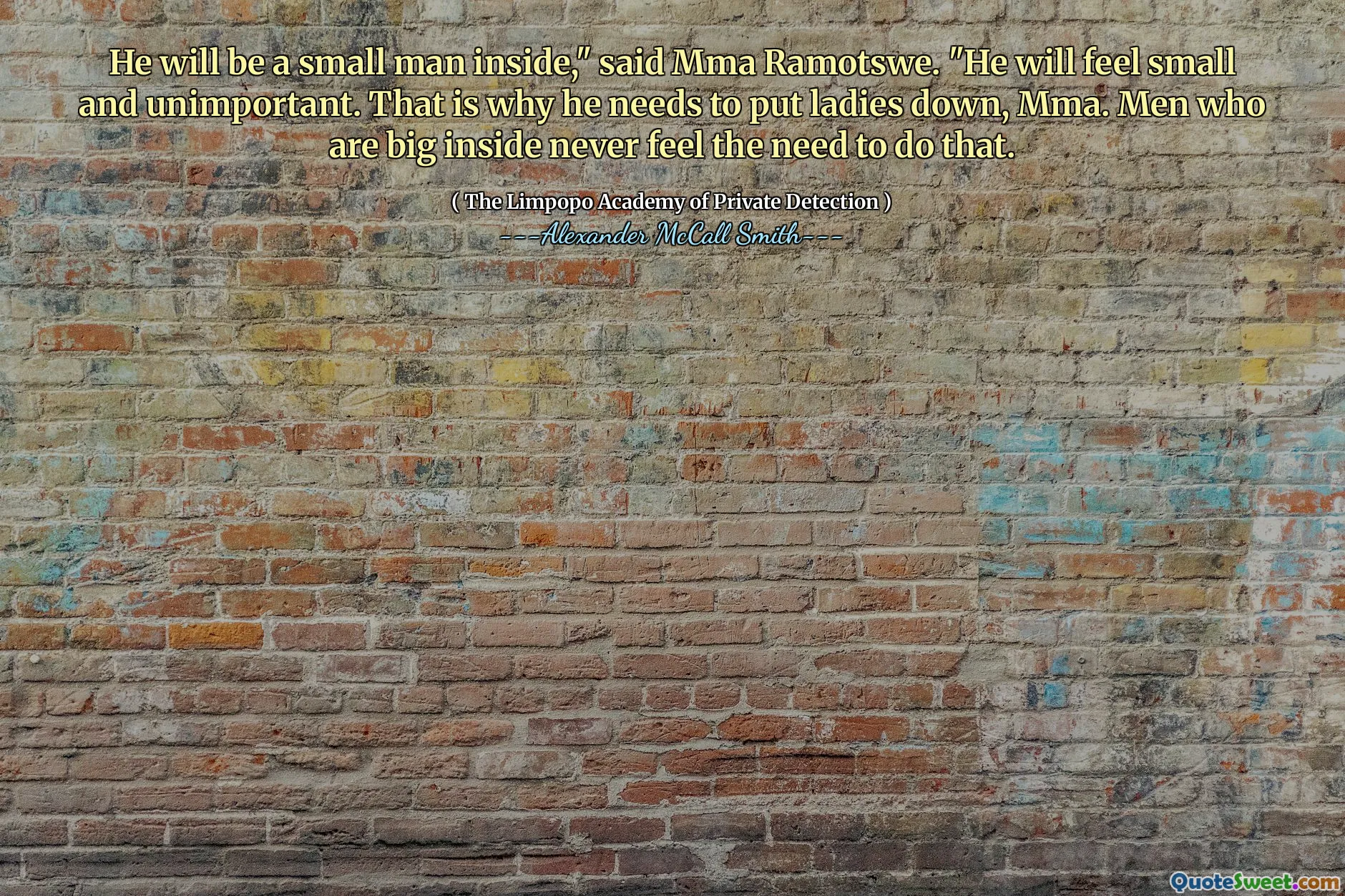 Он будет маленьким человеком внутри, - сказал ММА Рамотсу. - Он будет чувствовать себя маленьким и неважным. Вот почему ему нужно опустить дам, ММА. Мужчины, которые большие внутри, никогда не чувствуют необходимости сделать это.