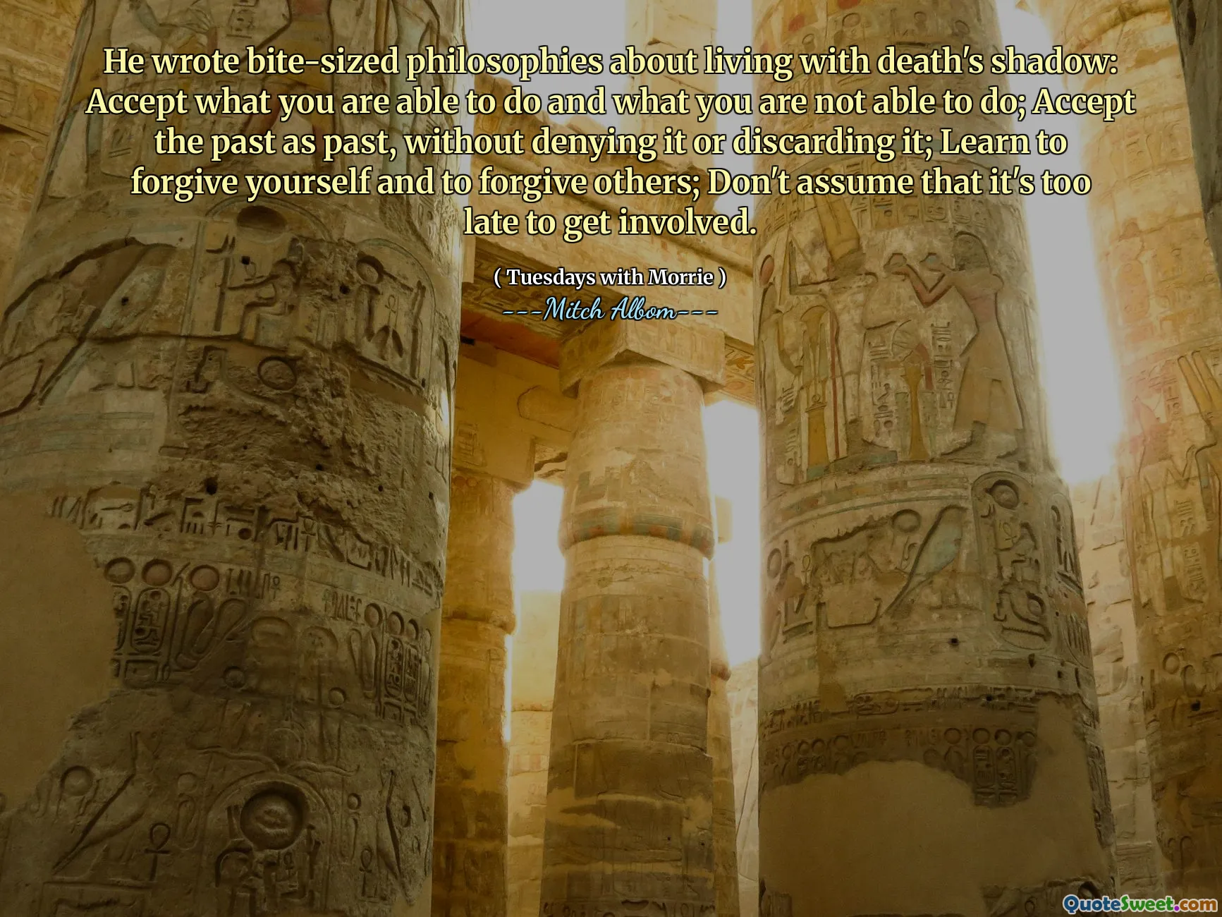 He wrote bite-sized philosophies about living with death's shadow: Accept what you are able to do and what you are not able to do; Accept the past as past, without denying it or discarding it; Learn to forgive yourself and to forgive others; Don't assume that it's too late to get involved.