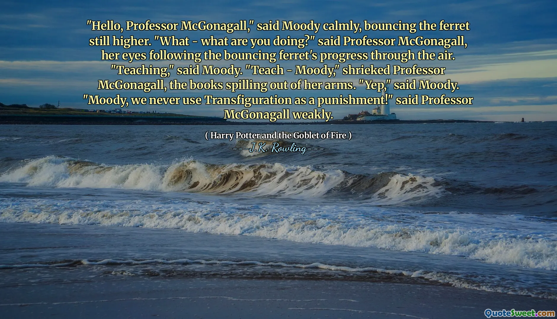"Hello, Professor McGonagall," said Moody calmly, bouncing the ferret still higher. "What - what are you doing?" said Professor McGonagall, her eyes following the bouncing ferret's progress through the air. "Teaching," said Moody. "Teach - Moody," shrieked Professor McGonagall, the books spilling out of her arms. "Yep," said Moody. "Moody, we never use Transfiguration as a punishment!" said Professor McGonagall weakly.