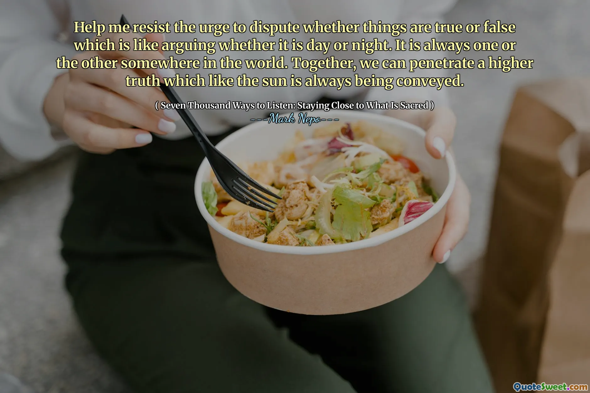 Help me resist the urge to dispute whether things are true or false which is like arguing whether it is day or night. It is always one or the other somewhere in the world. Together, we can penetrate a higher truth which like the sun is always being conveyed.