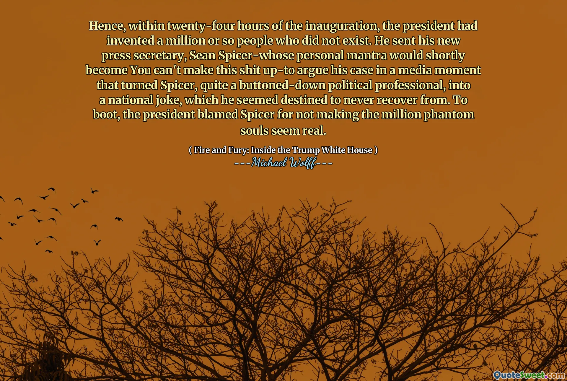 Hence, within twenty-four hours of the inauguration, the president had invented a million or so people who did not exist. He sent his new press secretary, Sean Spicer-whose personal mantra would shortly become You can't make this shit up-to argue his case in a media moment that turned Spicer, quite a buttoned-down political professional, into a national joke, which he seemed destined to never recover from. To boot, the president blamed Spicer for not making the million phantom souls seem real.