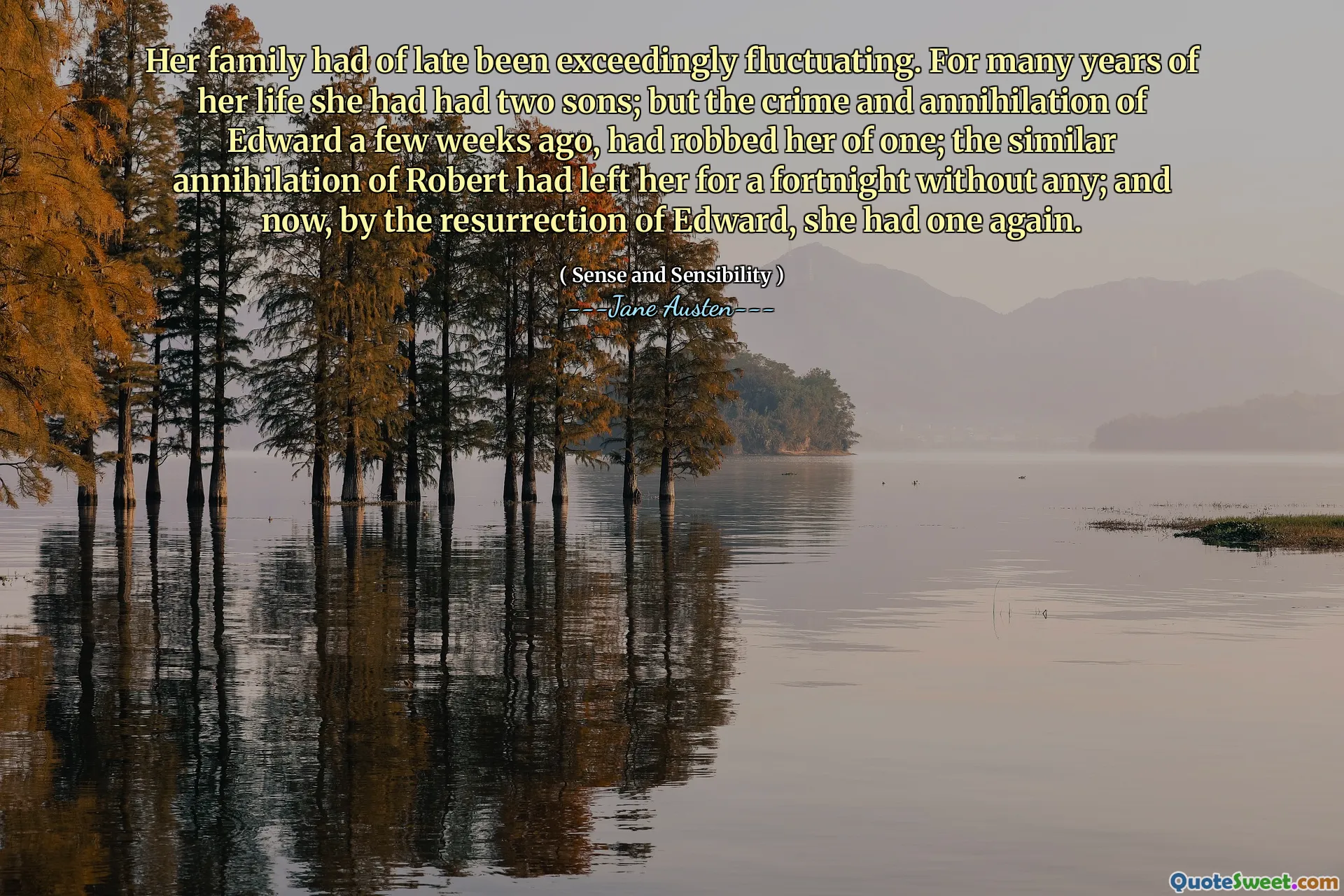 Her family had of late been exceedingly fluctuating. For many years of her life she had had two sons; but the crime and annihilation of Edward a few weeks ago, had robbed her of one; the similar annihilation of Robert had left her for a fortnight without any; and now, by the resurrection of Edward, she had one again.